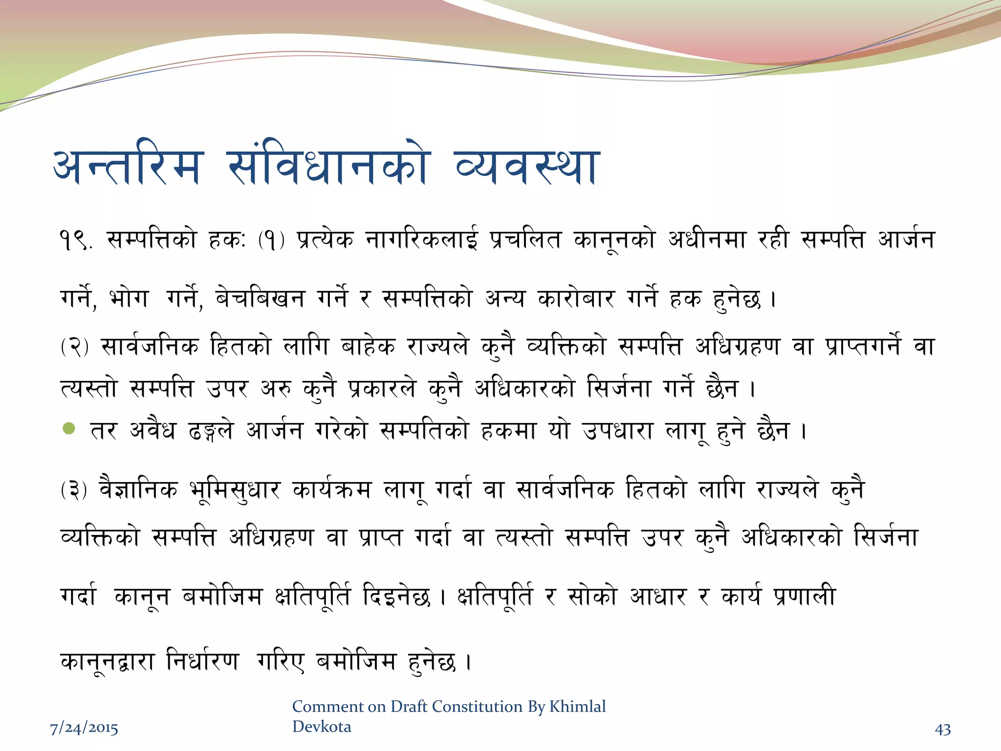 cGtl/d ;+ljwfgsf] Joj:yf
!(= ;DklQsf] xsM -!_ k|To]s gful/snfO{ k|rlnt sfg"gsf] cwLgdf /xL ;DklQ cfh{g
ug]{, ef]u ug]{, a]rlavg ug]{ / ;DklQsf] cGo sf/f]af/ ug]{ xs x'g]5 .
-@_ ;fj{hlgs lxtsf] nflu afx]s /fHon] s'g} JolQmsf] ;DklQ clwu|x0f jf k|fKtug]{ jf
To:tf] ;DklQ pk/ c? s'g} k|sf/n] s'g} clwsf/sf] l;h{gf ug]{ 5}g .
 t/ cj}w 9Ën] cfh{g u/]sf] ;Dkltsf] xsdf of] pkwf/f nfu" x'g] 5}g .
-#_ j}1flgs e"ld;'wf/ sfo{qmd nfu" ubf{ jf ;fj{hlgs lxtsf] nflu /fHon] s'g}
JolQmsf] ;DklQ clwu|x0f jf k|fKt ubf{ jf To:tf] ;DklQ pk/ s'g} clwsf/sf] l;h{gf
ubf{ sfg"g adf]lhd Ifltk"lt{ lbOg]5 . Ifltk"lt{ / ;f]sf] cfwf/ / sfo{ k|0ffnL
sfg"gåf/f lgwf{/0f ul/P adf]lhd x'g]5 .
7/24/2015
Comment on Draft Constitution By Khimlal
Devkota 43
 