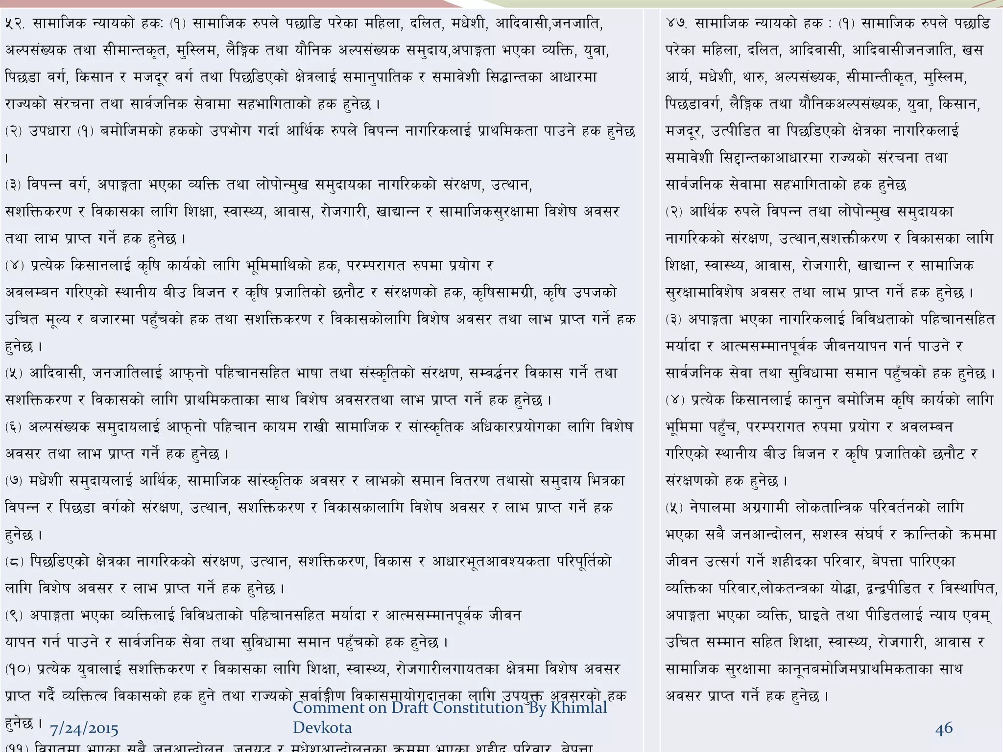 df}lns xs
%@= ;fdflhs Gofosf] xsM -!_ ;fdflhs ?kn] k5fl8 k/]sf dlxnf, blnt, dw]zL, cflbjf;L,hghflt,
cNk;+Vos tyf ;LdfGts[t, d'l:nd, n}lËs tyf of}lgs cNk;+Vos ;d'bfo,ckfËtf ePsf JolQm, o'jf,
lk58f ju{, ls;fg / dhb"/ ju{ tyf lk5l8Psf] If]qnfO{ ;dfg'kflts / ;dfj]zL l;4fGtsf cfwf/df
/fHosf] ;+/rgf tyf ;fj{hlgs ;]jfdf ;xeflutfsf] xs x'g]5 .
-@_ pkwf/f -!_ adf]lhdsf] xssf] pkef]u ubf{ cfly{s ?kn] ljkGg gful/snfO{ k|fyldstf kfpg] xs x'g]5
.
-#_ ljkGg ju{, ckfËtf ePsf JolQm tyf nf]kf]Gd'v ;d'bfosf gful/ssf] ;+/If0f, pTyfg,
;zlQms/0f / ljsf;sf nflu lzIff, :jf:Yo, cfjf;, /f]huf/L, vfBfGg / ;fdflhs;'/Iffdf ljz]if cj;/
tyf nfe k|fKt ug]{ xs x'g]5 .
-$_ k|To]s ls;fgnfO{ s[lif sfo{sf] nflu e"lddflysf] xs, k/Dk/fut ?kdf k|of]u /
cjnDag ul/Psf] :yfgLo aLp lahg / s[lif k|hfltsf] 5gf}6 / ;+/If0fsf] xs, s[lif;fdu|L, s[lif pkhsf]
plrt d"No / ahf/df kx'Frsf] xs tyf ;zlQms/0f / ljsf;sf]nflu ljz]if cj;/ tyf nfe k|fKt ug]{ xs
x'g]5 .
-%_ cflbjf;L, hghfltnfO{ cfkmgf] klxrfg;lxt efiff tyf ;+:s[ltsf] ;+/If0f, ;Dj4{g/ ljsf; ug]{ tyf
;zlQms/0f / ljsf;sf] nflu k|fyldstfsf ;fy ljz]if cj;/tyf nfe k|fKt ug]{ xs x'g]5 .
-^_ cNk;+Vos ;d'bfonfO{ cfkmgf] klxrfg sfod /fvL ;fdflhs / ;+f:s[lts clwsf/k|of]usf nflu ljz]if
cj;/ tyf nfe k|fKt ug]{ xs x'g]5 .
-&_ dw]zL ;d'bfonfO{ cfly{s, ;fdflhs ;f+:s[lts cj;/ / nfesf] ;dfg ljt/0f tyf;f] ;d'bfo leqsf
ljkGg / lk58f ju{sf] ;+/If0f, pTyfg, ;zlQms/0f / ljsf;sfnflu ljz]if cj;/ / nfe k|fKt ug]{ xs
x'g]5 .
-*_ lk5l8Psf] If]qsf gful/ssf] ;+/If0f, pTyfg, ;zlQms/0f, ljsf; / cfwf/e"tcfjZostf kl/k"lt{sf]
nflu ljz]if cj;/ / nfe k|fKt ug]{ xs x'g]5 .
-(_ ckfËtf ePsf JolQmnfO{ ljljwtfsf] klxrfg;lxt dof{bf / cfTd;Ddfgk"j{s hLjg
ofkg ug{ kfpg] / ;fj{hlgs ;]jf tyf ;'ljwfdf ;dfg kx'Frsf] xs x'g]5 .
-!)_ k|To]s o'jfnfO{ ;zlQms/0f / ljsf;sf nflu lzIff, :jf:Yo, /f]huf/Lnufotsf If]qdf ljz]if cj;/
k|fKt ub}{ JolQmTj ljsf;sf] xs x'g] tyf /fHosf] ;jf{ËL0f ljsf;dfof]ubfgsf nflu pko'Qm cj;/sf] xs
x'g]5 .
$&= ;fdflhs Gofosf] xs M -!_ ;fdflhs ?kn] k5fl8
k/]sf dlxnf, blnt, cflbjf;L, cflbjf;Lhghflt, v;
cfo{, dw]zL, yf?, cNk;+Vos, ;LdfGtLs[t, d'l:nd,
lk58fju{, n}lËs tyf of}lgscNk;+Vos, o'jf, ls;fg,
dhb"/, pTkLl8t jf lk5l8Psf] If]qsf gful/snfO{
;dfj]zL l;2fGtsfcfwf/df /fHosf] ;+/rgf tyf
;fj{hlgs ;]jfdf ;xeflutfsf] xs x'g]5
-@_ cfly{s ?kn] ljkGg tyf nf]kf]Gd'v ;d'bfosf
gful/ssf] ;+/If0f, pTyfg,;zQmLs/0f / ljsf;sf nflu
lzIff, :jf:Yo, cfjf;, /f]huf/L, vfBfGg / ;fdflhs
;'/Iffdfljz]if cj;/ tyf nfe k|fKt ug]{ xs x'g]5 .
-#_ ckfËtf ePsf gful/snfO{ ljljwtfsf] klxrfg;lxt
dof{bf / cfTd;Ddfgk"j{s hLjgofkg ug{ kfpg] /
;fj{hlgs ;]jf tyf ;'ljwfdf ;dfg kx'Frsf] xs x'g]5 .
-$_ k|To]s ls;fgnfO{ sfg'g adf]lhd s[lif sfo{sf] nflu
e"lddf kx'Fr, k/Dk/fut ?kdf k|of]u / cjnDag
ul/Psf] :yfgLo aLp lahg / s[lif k|hfltsf] 5gf}6 /
;+/If0fsf] xs x'g]5 .
-%_ g]kfndf cu|ufdL nf]stflGqs kl/jt{gsf] nflu
ePsf ;a} hgcfGbf]ng, ;z:q ;+3if{ / qmflGtsf] qmddf
hLjg pT;u{ ug]{ zxLbsf kl/jf/, a]kQf kfl/Psf
JolQmsf kl/jf/,nf]stGqsf of]4f, åGåkLl8t / lj:yflkt,
ckfËtf ePsf JolQm, 3fOt] tyf kLl8tnfO{ Gofo Pjd
plrt ;Ddfg ;lxt lzIff, :jf:Yo, /f]huf/L, cfjf; /
;fdflhs ;'/Iffdf sfg"gadf]lhdk|fyldstfsf ;fy
cj;/ k|fKt ug]{ xs x'g]5 .
7/24/2015
Comment on Draft Constitution By Khimlal
Devkota 46
 