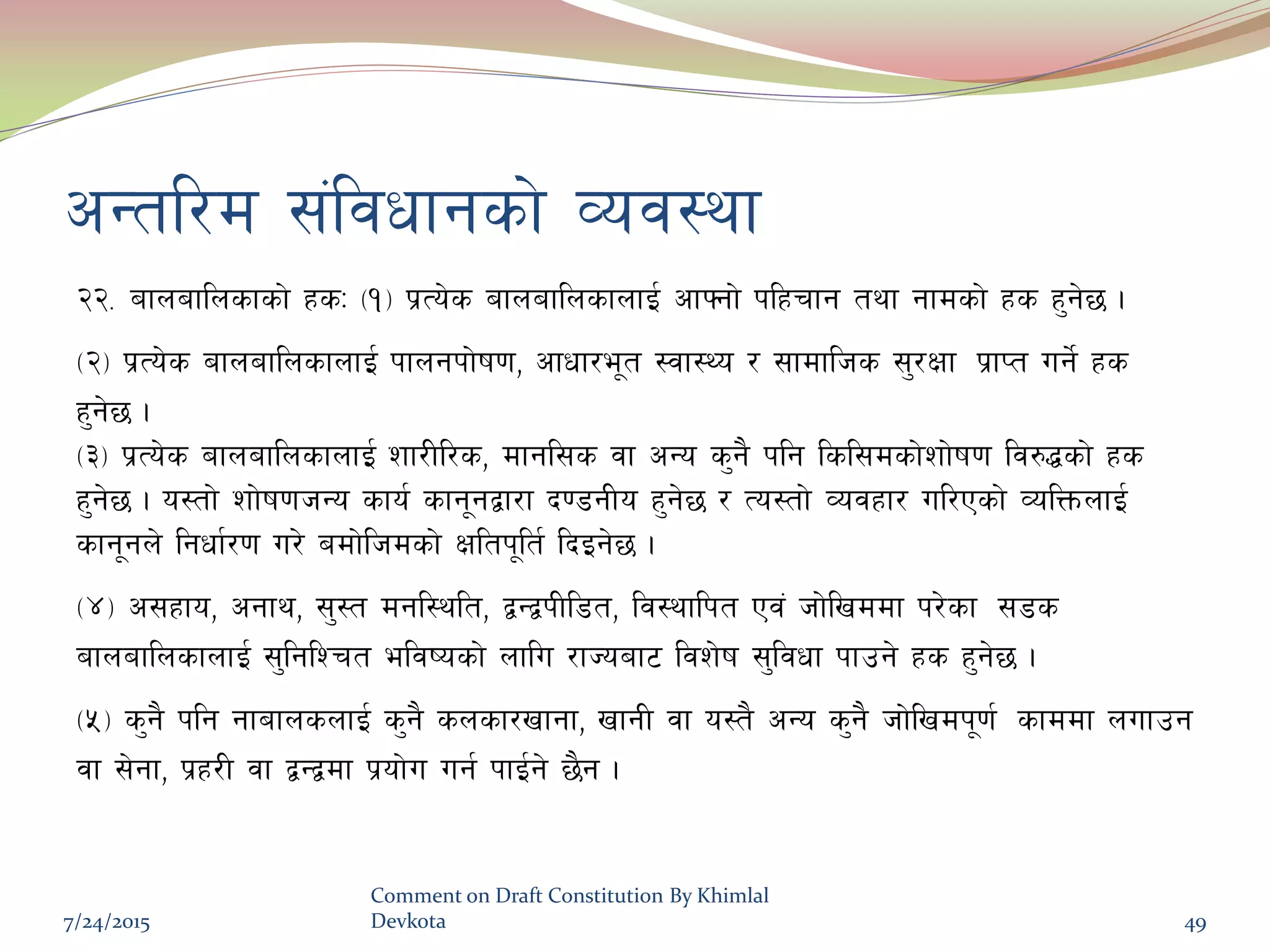 cGtl/d ;+ljwfgsf] Joj:yf
@@= afnaflnsfsf] xsM -!_ k|To]s afnaflnsfnfO{ cfˆgf] klxrfg tyf gfdsf] xs x'g]5 .
-@_ k|To]s afnaflnsfnfO{ kfngkf]if0f, cfwf/e"t :jf:Yo / ;fdflhs ;'/Iff k|fKt ug]{ xs
x'g]5 .
-#_ k|To]s afnaflnsfnfO{ zf/Ll/s, dfgl;s jf cGo s'g} klg lsl;dsf]zf]if0f lj?4sf] xs
x'g]5 . o:tf] zf]if0fhGo sfo{ sfg"gåf/f b08gLo x'g]5 / To:tf] Jojxf/ ul/Psf] JolQmnfO{
sfg"gn] lgwf{/0f u/] adf]lhdsf] Ifltk"lt{ lbOg]5 .
-$_ c;xfo, cgfy, ;':t dgl:ylt, åGåkLl8t, lj:yflkt Pj+ hf]lvddf k/]sf ;8s
afnaflnsfnfO{ ;'lglZrt eljiosf] nflu /fHoaf6 ljz]if ;'ljwf kfpg] xs x'g]5 .
-%_ s'g} klg gfafnsnfO{ s'g} snsf/vfgf, vfgL jf o:t} cGo s'g} hf]lvdk"0f{ sfddf nufpg
jf ;]gf, k|x/L jf åGådf k|of]u ug{ kfO{g] 5}g .
7/24/2015
Comment on Draft Constitution By Khimlal
Devkota 49
 