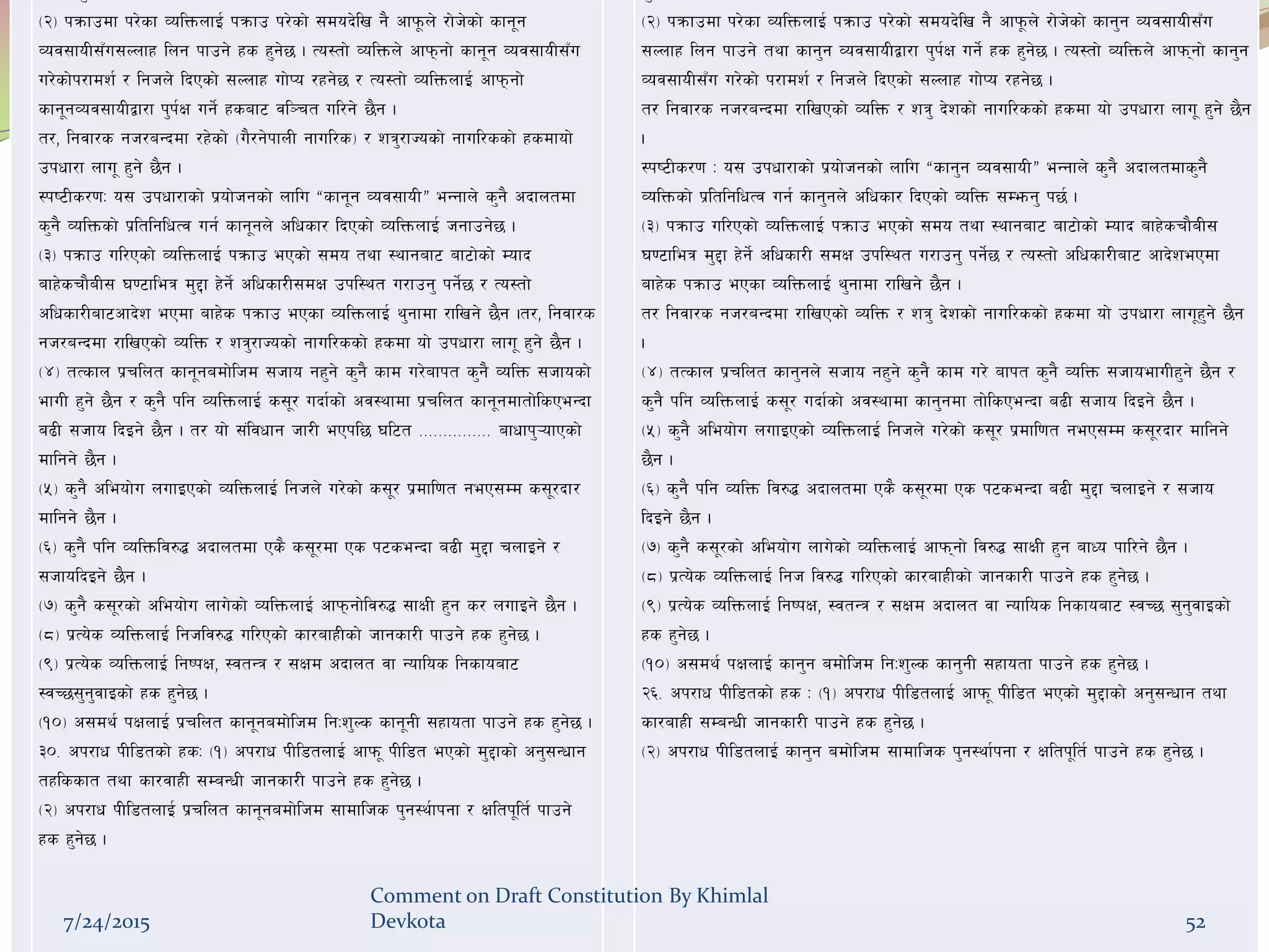 -@_ kqmfpdf k/]sf JolQmnfO{ kqmfp k/]sf] ;dob]lv g} cfk"mn] /f]h]sf] sfg"g
Joj;foL;Fu;Nnfx lng kfpg] xs x'g]5 . To:tf] JolQmn] cfkmgf] sfg"g Joj;foL;Fu
u/]sf]k/fdz{ / lghn] lbPsf] ;Nnfx uf]Ko /xg]5 / To:tf] JolQmnfO{ cfkmgf]
sfg"gJoj;foLåf/f k'k{If ug{] xsaf6 jl~rt ul/g] 5}g .
t/, lgjf/s gh/aGbdf /x]sf] -u}/g]kfnL gful/s_ / zq'/fHosf] gful/ssf] xsdfof]
pkwf/f nfu" x'g] 5}g .
:ki6Ls/0fM o; pkwf/fsf] k|of]hgsf] nflu æsfg"g Joj;foLÆ eGgfn] s'g} cbfntdf
s'g} JolQmsf] k|ltlglwTj ug{ sfg"gn] clwsf/ lbPsf] JolQmnfO{ hgfpg]5 .
-#_ kqmfp ul/Psf] JolQmnfO{ kqmfp ePsf] ;do tyf :yfgaf6 af6f]sf] Dofb
afx]srf}aL; 306fleq d'2f x]g]{ clwsf/L;dIf pkl:yt u/fpg' kg{]5 / To:tf]
clwsf/Laf6cfb]z ePdf afx]s kqmfp ePsf JolQmnfO{ y'gfdf /flvg] 5}g .t/, lgjf/s
gh/aGbdf /flvPsf] JolQm / zq'/fHosf] gful/ssf] xsdf of] pkwf/f nfu" x'g] 5}g .
-$_ tTsfn k|rlnt sfg"gadf]lhd ;hfo gx'g] s'g} sfd u/]afkt s'g} JolQm ;hfosf]
efuL x'g] 5}g / s'g} klg JolQmnfO{ s;"/ ubf{sf] cj:yfdf k|rlnt sfg"gdftf]lsPeGbf
a9L ;hfo lbOg] 5}g . t/ of] ;+ljwfg hf/L ePkl5 3l6t =============== afwfk'¥ofPsf]
dflgg] 5}g .
-%_ s'g} cleof]u nufOPsf] JolQmnfO{ lghn] u/]sf] s;"/ k|dfl0ft geP;Dd s;"/bf/
dflgg] 5}g .
-^_ s'g} klg JolQmlj?4 cbfntdf Ps} s;"/df Ps k6seGbf a9L d'2f rnfOg] /
;hfolbOg] 5}g .
-&_ s'g} s;"/sf] cleof]u nfu]sf] JolQmnfO{ cfkmgf]lj?4 ;fIfL x'g s/ nufOg] 5}g .
-*_ k|To]s JolQmnfO{ lghlj?4 ul/Psf] sf/afxLsf] hfgsf/L kfpg] xs x'g]5 .
-(_ k|To]s JolQmnfO{ lgikIf, :jtGq / ;Ifd cbfnt jf Goflos lgsfoaf6
:jR5;'g'jfOsf] xs x'g]5 .
-!)_ c;dy{ kIfnfO{ k|rlnt sfg"gadf]lhd lgMz'Ns sfg"gL ;xfotf kfpg] xs x'g]5 .
#)= ck/fw kLl8tsf] xsM -!_ ck/fw kLl8tnfO{ cfkm" kLl8t ePsf] d'2fsf] cg';Gwfg
txlssft tyf sf/jfxL ;DaGwL hfgsf/L kfpg] xs x'g]5 .
-@_ ck/fw kLl8tnfO{ k|rlnt sfg"gadf]lhd ;fdflhs k'g:y{fkgf / Ifltk"lt{ kfpg]
xs x'g]5 .
-@_ kqmfpdf k/]sf JolQmnfO{ kqmfp k/]sf] ;dob]lv g} cfk"mn] /f]h]sf] sfg'g Joj;foL;Fu
;Nnfx lng kfpg] tyf sfg'g Joj;foLåf/f k'k{If ug{] xs x'g]5 . To:tf] JolQmn] cfkmgf] sfg'g
Joj;foL;Fu u/]sf] k/fdz{ / lghn] lbPsf] ;Nnfx uf]Ko /xg]5 .
t/ lgjf/s gh/aGbdf /flvPsf] JolQm / zq' b]zsf] gful/ssf] xsdf of] pkwf/f nfu" x'g] 5}g
.
:ki6Ls/0f M o; pkwf/fsf] k|of]hgsf] nflu æsfg'g Joj;foLÆ eGgfn] s'g} cbfntdfs'g}
JolQmsf] k|ltlglwTj ug{ sfg'gn] clwsf/ lbPsf] JolQm ;Demg' k5{ .
-#_ kqmfp ul/Psf] JolQmnfO{ kqmfp ePsf] ;do tyf :yfgaf6 af6f]sf] Dofb afx]srf}aL;
306fleq d'2f x]g]{ clwsf/L ;dIf pkl:yt u/fpg' kg{]5 / To:tf] clwsf/Laf6 cfb]zePdf
afx]s kqmfp ePsf JolQmnfO{ y'gfdf /flvg] 5}g .
t/ lgjf/s gh/aGbdf /flvPsf] JolQm / zq' b]zsf] gful/ssf] xsdf of] pkwf/f nfu"x'g] 5}g
.
-$_ tTsfn k|rlnt sfg'gn] ;hfo gx'g] s'g} sfd u/] afkt s'g} JolQm ;hfoefuLx'g] 5}g /
s'g} klg JolQmnfO{ s;"/ ubf{sf] cj:yfdf sfg'gdf tf]lsPeGbf a9L ;hfo lbOg] 5}g .
-%_ s'g} cleof]u nufOPsf] JolQmnfO{ lghn] u/]sf] s;"/ k|dfl0ft geP;Dd s;"/bf/ dflgg]
5}g .
-^_ s'g} klg JolQm lj?4 cbfntdf Ps} s;"/df Ps k6seGbf a9L d'2f rnfOg] / ;hfo
lbOg] 5}g .
-&_ s'g} s;"/sf] cleof]u nfu]sf] JolQmnfO{ cfkmgf] lj?4 ;fIfL x'g afWo kfl/g] 5}g .
-*_ k|To]s JolQmnfO{ lgh lj?4 ul/Psf] sf/afxLsf] hfgsf/L kfpg] xs x'g]5 .
-(_ k|To]s JolQmnfO{ lgikIf, :jtGq / ;Ifd cbfnt jf Goflos lgsfoaf6 :jR5 ;'g'jfOsf]
xs x'g]5 .
-!)_ c;dy{ kIfnfO{ sfg'g adf]lhd lgMz'Ns sfg'gL ;xfotf kfpg] xs x'g]5 .
@^= ck/fw kLl8tsf] xs M -!_ ck/fw kLl8tnfO{ cfkm" kLl8t ePsf] d'2fsf] cg';Gwfg tyf
sf/afxL ;DaGwL hfgsf/L kfpg] xs x'g]5 .
-@_ ck/fw kLl8tnfO{ sfg'g adf]lhd ;fdflhs k'g:yf{kgf / Ifltk"lt{ kfpg] xs x'g]5 .
7/24/2015
Comment on Draft Constitution By Khimlal
Devkota 52
 