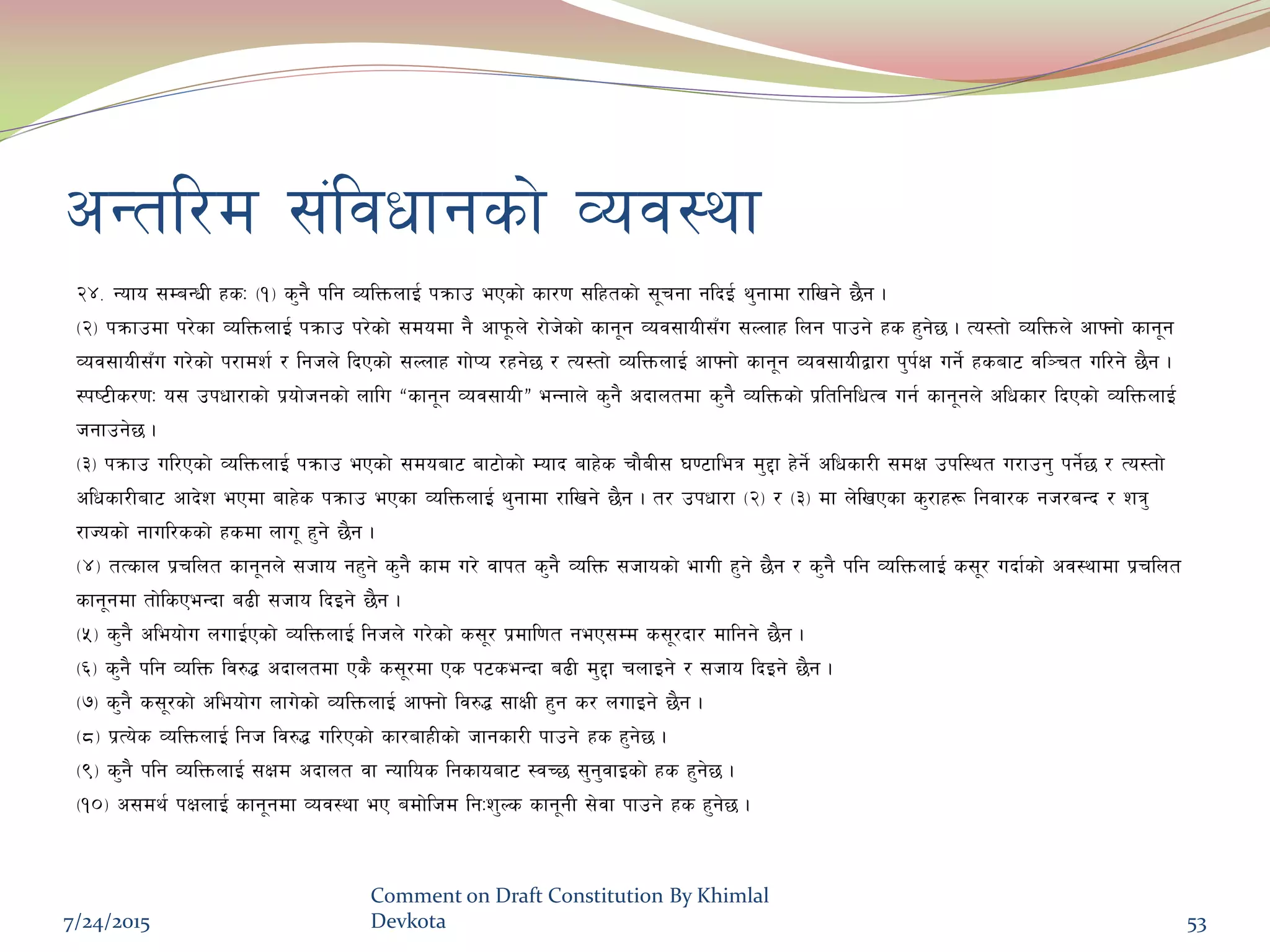 cGtl/d ;+ljwfgsf] Joj:yf
@$= Gofo ;DaGwL xsM -!_ s'g} klg JolQmnfO{ kqmfp ePsf] sf/0f ;lxtsf] ;"rgf glbO{ y'gfdf /flvg] 5}g .
-@_ kqmfpdf k/]sf JolQmnfO{ kqmfp k/]sf] ;dodf g} cfk"mn] /f]h]sf] sfg"g Joj;foL;Fu ;Nnfx lng kfpg] xs x'g]5 . To:tf] JolQmn] cfˆgf] sfg"g
Joj;foL;Fu u/]sf] k/fdz{ / lghn] lbPsf] ;Nnfx uf]Ko /xg]5 / To:tf] JolQmnfO{ cfˆgf] sfg"g Joj;foLåf/f k'k{If ug{] xsaf6 jl~rt ul/g] 5}g .
:ki6Ls/0fM o; pkwf/fsf] k|of]hgsf] nflu æsfg"g Joj;foLÆ eGgfn] s'g} cbfntdf s'g} JolQmsf] k|ltlglwTj ug{ sfg"gn] clwsf/ lbPsf] JolQmnfO{
hgfpg]5 .
-#_ kqmfp ul/Psf] JolQmnfO{ kqmfp ePsf] ;doaf6 af6f]sf] Dofb afx]s rf}aL; 306fleq d'2f x]g]{ clwsf/L ;dIf pkl:yt u/fpg' kg{]5 / To:tf]
clwsf/Laf6 cfb]z ePdf afx]s kqmfp ePsf JolQmnfO{ y'gfdf /flvg] 5}g . t/ pkwf/f -@_ / -#_ df n]lvPsf s'/fx¿ lgjf/s gh/aGb / zq'
/fHosf] gful/ssf] xsdf nfu" x'g] 5}g .
-$_ tTsfn k|rlnt sfg"gn] ;hfo gx'g] s'g} sfd u/] jfkt s'g} JolQm ;hfosf] efuL x'g] 5}g / s'g} klg JolQmnfO{ s;"/ ubf{sf] cj:yfdf k|rlnt
sfg"gdf tf]lsPeGbf a9L ;hfo lbOg] 5}g .
-%_ s'g} cleof]u nufO{Psf] JolQmnfO{ lghn] u/]sf] s;"/ k|dfl0ft geP;Dd s;"/bf/ dflgg] 5}g .
-^_ s'g} klg JolQm lj?4 cbfntdf Ps} s;"/df Ps k6seGbf a9L d'2f rnfOg] / ;hfo lbOg] 5}g .
-&_ s'g} s;"/sf] cleof]u nfu]sf] JolQmnfO{ cfˆgf] lj?4 ;fIfL x'g s/ nufOg] 5}g .
-*_ k|To]s JolQmnfO{ lgh lj?4 ul/Psf] sf/afxLsf] hfgsf/L kfpg] xs x'g]5 .
-(_ s'g} klg JolQmnfO{ ;Ifd cbfnt jf Goflos lgsfoaf6 :jR5 ;'g'jfOsf] xs x'g]5 .
-!)_ c;dy{ kIfnfO{ sfg"gdf Joj:yf eP adf]lhd lgMz'Ns sfg"gL ;]jf kfpg] xs x'g]5 .
7/24/2015
Comment on Draft Constitution By Khimlal
Devkota 53
 