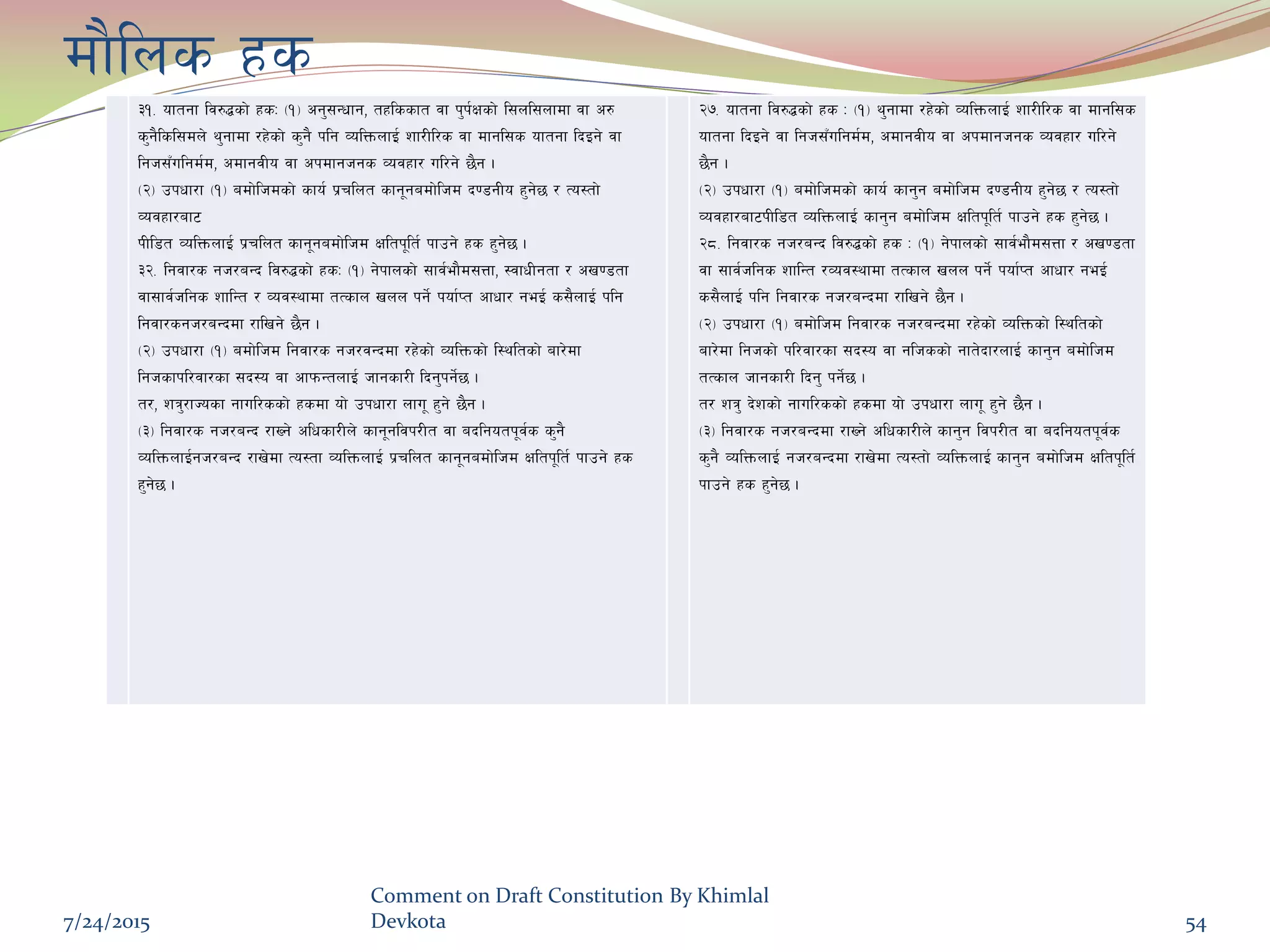 df}lns xs
#!= oftgf lj?4sf] xsM -!_ cg';Gwfg, txlssft jf k'k{Ifsf] l;nl;nfdf jf c?
s'g}lsl;dn] y'gfdf /x]sf] s'g} klg JolQmnfO{ zf/Ll/s jf dfgl;s oftgf lbOg] jf
lgh;Fulgd{d, cdfgjLo jf ckdfghgs Jojxf/ ul/g] 5}g .
-@_ pkwf/f -!_ adf]lhdsf] sfo{ k|rlnt sfg"gadf]lhd b08gLo x'g]5 / To:tf]
Jojxf/af6
kLl8t JolQmnfO{ k|rlnt sfg"gadf]lhd Ifltk"lt{ kfpg] xs x'g]5 .
#@= lgjf/s gh/aGb lj?4sf] xsM -!_ g]kfnsf] ;fj{ef}d;Qf, :jfwLgtf / cv08tf
jf;fj{hlgs zflGt / Joj:yfdf tTsfn vnn kg]{ kof{Kt cfwf/ geO{ s;}nfO{ klg
lgjf/sgh/aGbdf /flvg] 5}g .
-@_ pkwf/f -!_ adf]lhd lgjf/s gh/jGbdf /x]sf] JolQmsf] l:yltsf] af/]df
lghsfkl/jf/sf ;b:o jf cfkmGtnfO{ hfgsf/L lbg'kg]{5 .
t/, zq'/fHosf gful/ssf] xsdf of] pkwf/f nfu" x'g] 5}g .
-#_ lgjf/s gh/aGb /fVg] clwsf/Ln] sfg"gljk/Lt jf ablgotk"j{s s'g}
JolQmnfO{gh/aGb /fv]df To:tf JolQmnfO{ k|rlnt sfg"gadf]lhd Ifltk"lt{ kfpg] xs
x'g]5 .
@&= oftgf lj?4sf] xs M -!_ y'gfdf /x]sf] JolQmnfO{ zf/Ll/s jf dfgl;s
oftgf lbOg] jf lgh;Fulgd{d, cdfgjLo jf ckdfghgs Jojxf/ ul/g]
5}g .
-@_ pkwf/f -!_ adf]lhdsf] sfo{ sfg'g adf]lhd b08gLo x'g]5 / To:tf]
Jojxf/af6kLl8t JolQmnfO{ sfg'g adf]lhd Ifltk"lt{ kfpg] xs x'g]5 .
@*= lgjf/s gh/aGb lj?4sf] xs M -!_ g]kfnsf] ;fj{ef}d;Qf / cv08tf
jf ;fj{hlgs zflGt /Joj:yfdf tTsfn vnn kg]{ kof{Kt cfwf/ geO{
s;}nfO{ klg lgjf/s gh/aGbdf /flvg] 5}g .
-@_ pkwf/f -!_ adf]lhd lgjf/s gh/aGbdf /x]sf] JolQmsf] l:yltsf]
af/]df lghsf] kl/jf/sf ;b:o jf glhssf] gft]bf/nfO{ sfg'g adf]lhd
tTsfn hfgsf/L lbg' kg]{5 .
t/ zq' b]zsf] gful/ssf] xsdf of] pkwf/f nfu" x'g] 5}g .
-#_ lgjf/s gh/aGbdf /fVg] clwsf/Ln] sfg'g ljk/Lt jf ablgotk"j{s
s'g} JolQmnfO{ gh/aGbdf /fv]df To:tf] JolQmnfO{ sfg'g adf]lhd Ifltk"lt{
kfpg] xs x'g]5 .
7/24/2015
Comment on Draft Constitution By Khimlal
Devkota 54
 