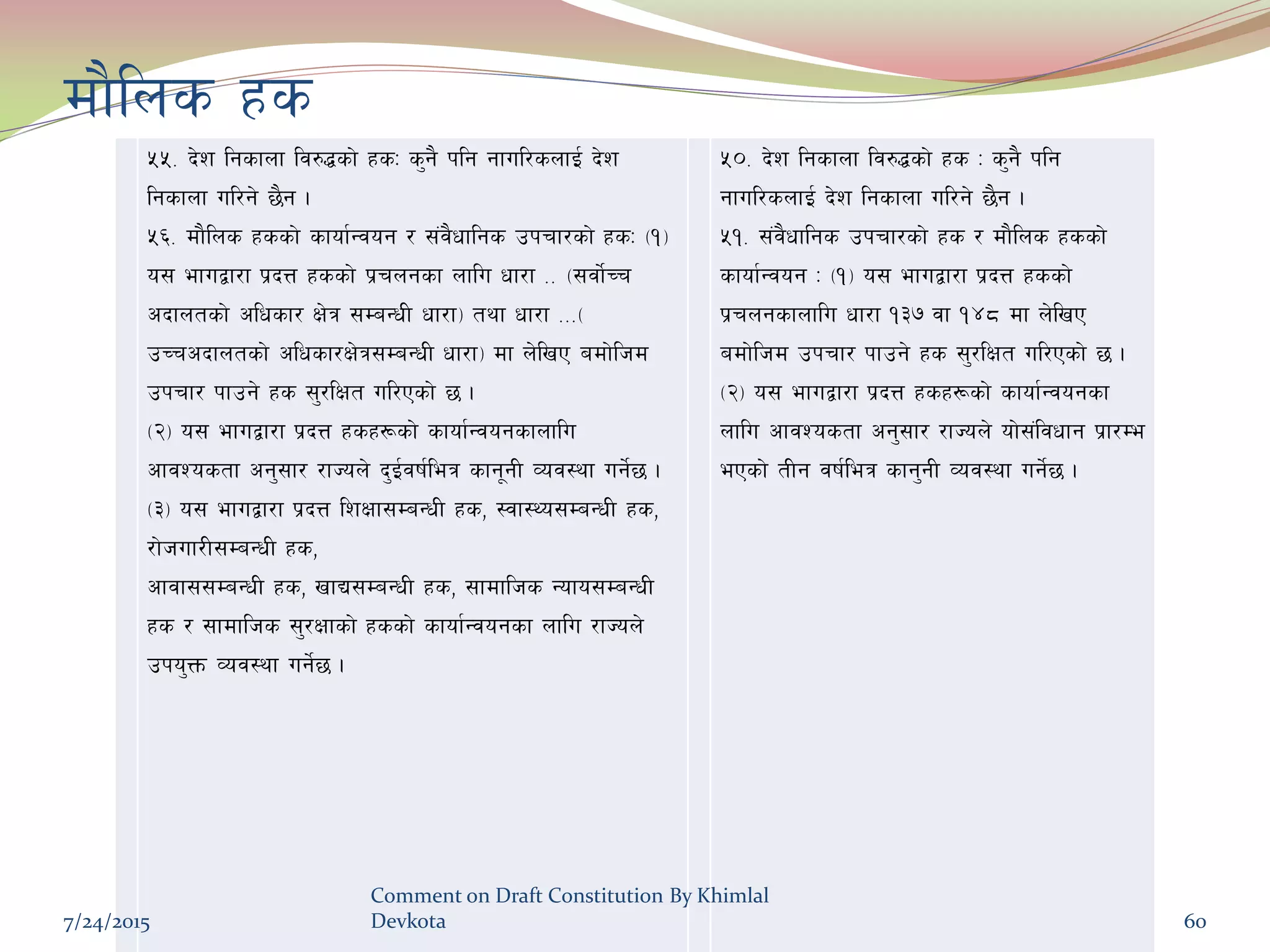 df}lns xs
%%= b]z lgsfnf lj?4sf] xsM s'g} klg gful/snfO{ b]z
lgsfnf ul/g] 5}g .
%^= df}lns xssf] sfof{Gjog / ;+j}wflgs pkrf/sf] xsM -!_
o; efuåf/f k|bQ xssf] k|rngsf nflu wf/f == -;jf]{Rr
cbfntsf] clwsf/ If]q ;DaGwL wf/f_ tyf wf/f ===-
pRrcbfntsf] clwsf/If]q;DaGwL wf/f_ df n]lvP adf]lhd
pkrf/ kfpg] xs ;'/lIft ul/Psf] 5 .
-@_ o; efuåf/f k|bQ xsx¿sf] sfof{Gjogsfnflu
cfjZostf cg';f/ /fHon] b'O{jif{leq sfg"gL Joj:yf ug]{5 .
-#_ o; efuåf/f k|bQ lzIff;DaGwL xs, :jf:Yo;DaGwL xs,
/f]huf/L;DaGwL xs,
cfjf;;DaGwL xs, vfB;DaGwL xs, ;fdflhs Gofo;DaGwL
xs / ;fdflhs ;'/Iffsf] xssf] sfof{Gjogsf nflu /fHon]
pko'Qm Joj:yf ug]{5 .
%)= b]z lgsfnf lj?4sf] xs M s'g} klg
gful/snfO{ b]z lgsfnf ul/g] 5}g .
%!= ;+j}wflgs pkrf/sf] xs / df}lns xssf]
sfof{Gjog M -!_ o; efuåf/f k|bQ xssf]
k|rngsfnflu wf/f !#& jf !$* df n]lvP
adf]lhd pkrf/ kfpg] xs ;'/lIft ul/Psf] 5 .
-@_ o; efuåf/f k|bQ xsx¿sf] sfof{Gjogsf
nflu cfjZostf cg';f/ /fHon] of];+ljwfg k|f/De
ePsf] tLg jif{leq sfg'gL Joj:yf ug]{5 .
7/24/2015
Comment on Draft Constitution By Khimlal
Devkota 60
 
