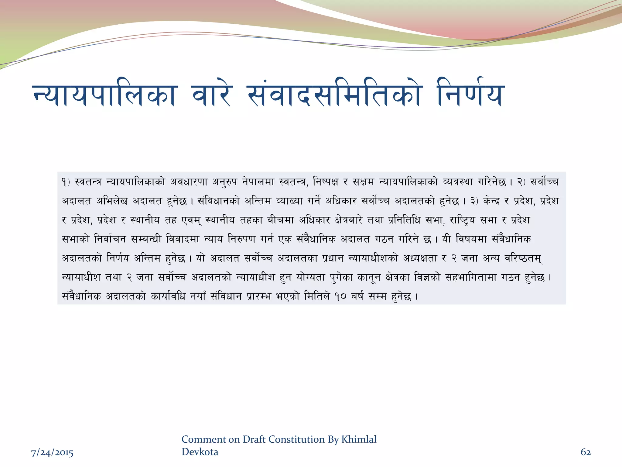 Gofokflnsf jf/] ;+jfb;ldltsf] lg0f{o
!_ :jtGq Gofokflnsfsf] cjwf/0ff cg'?k g]kfndf :jtGq, lgikIf / ;Ifd Gofokflnsfsf] Joj:yf ul/g]5 . @_ ;jf{]Rr
cbfnt clen]v cbfnt x'g]5 . ;+ljwfgsf] clGtd JofVof ug{] clwsf/ ;jf{]Rr cbfntsf] x'g]5 . #_ s]Gb| / k|b]z, k|b]z
/ k|b]z, k|b]z / :yfgLo tx Pjd :yfgLo txsf aLrdf clwsf/ If]qaf/] tyf k|lgltlw ;ef, /fli6«o ;ef / k|b]z
;efsf] lgjf{rg ;DaGwL ljjfbdf Gofo lg?k0f ug{ Ps ;+j}wflgs cbfnt u7g ul/g] 5 . oL ljifodf ;+j}wflgs
cbfntsf] lg0f{o clGtd x'g]5 . of] cbfnt ;jf{]Rr cbfntsf k|wfg GofofwLzsf] cWoIftf / @ hgf cGo jl/i7td
GofofwLz tyf @ hgf ;jf{]Rr cbfntsf] GofofwLz x'g of]Uotf k'u]sf sfg"g If]qsf lj1sf] ;xeflutfdf u7g x'g]5 .
;+j}wflgs cbfntsf] sfof{jlw gofF ;+ljwfg k|f/De ePsf] ldltn] !) aif{ ;Dd x'g]5 .
7/24/2015
Comment on Draft Constitution By Khimlal
Devkota 62
 