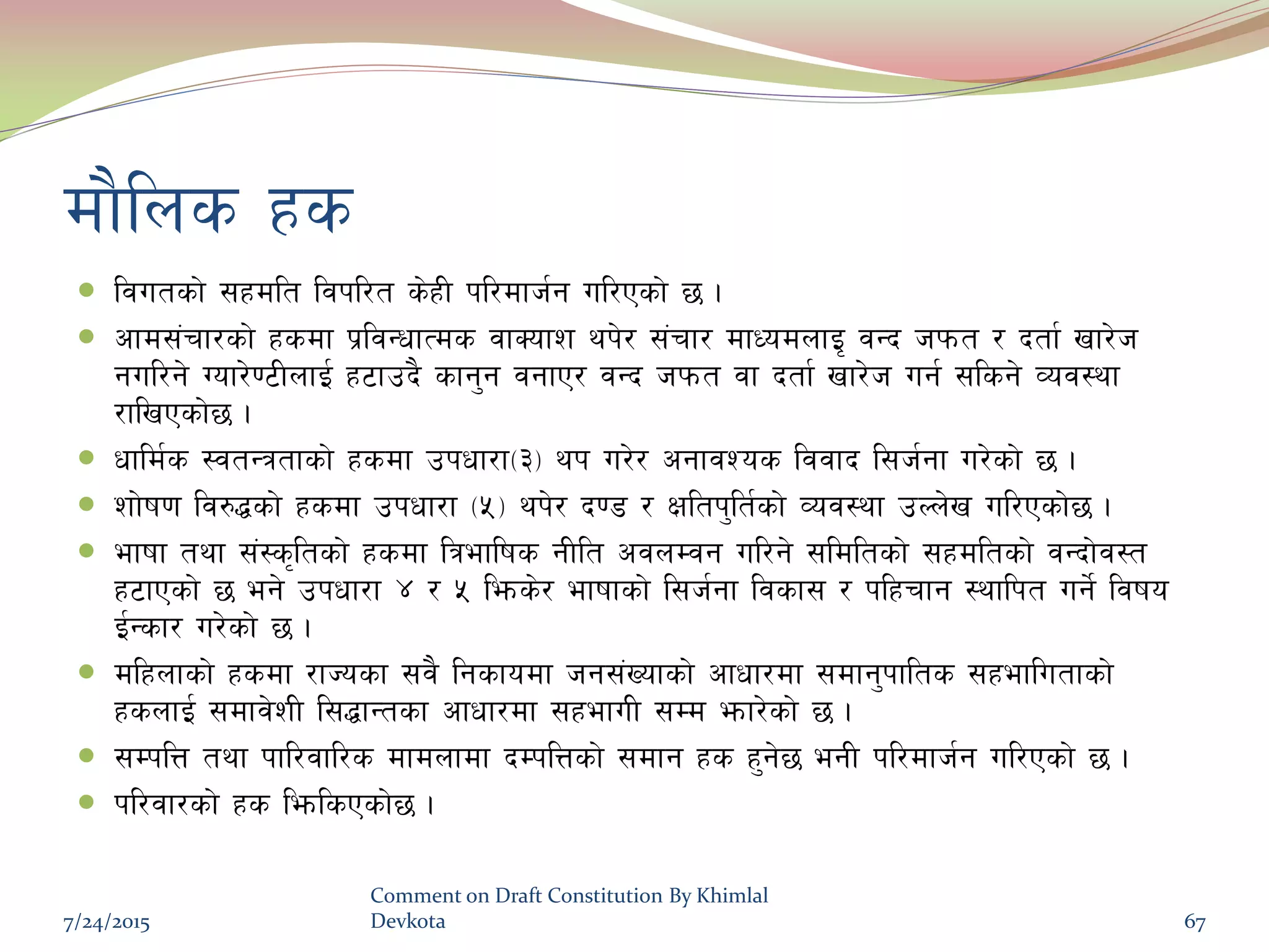 df}lns xs
 ljutsf] ;xdlt ljkl/t s]xL kl/dfh{g ul/Psf] 5 .
 cfd;+rf/sf] xsdf k|ljGwfTds jfSofz yk]/ ;+rf/ dfWodnfO[ jGb hkmt / btf{ vf/]h
gul/g] Uof/]06LnfO{ x6fpb} sfg'g jgfP/ jGb hkmt jf btf{ vf/]h ug{ ;lsg] Joj:yf
/flvPsf]5 .
 wfld{s :jtGqtfsf] xsdf pkwf/f-#_ yk u/]/ cgfjZos ljjfb l;h{gf u/]sf] 5 .
 zf]if0f lj?4sf] xsdf pkwf/f -%_ yk]/ b08 / Ifltk'lt{sf] Joj:yf pNn]v ul/Psf]5 .
 efiff tyf ;+:s[ltsf] xsdf lqeflifs gLlt cjnDjg ul/g] ;ldltsf] ;xdltsf] jGbf]j:t
x6fPsf] 5 eg] pkwf/f $ / % lems]/ efiffsf] l;h{gf ljsf; / klxrfg :yflkt ug]{ ljifo
O{Gsf/ u/]sf] 5 .
 dlxnfsf] xsdf /fHosf ;j} lgsfodf hg;+Vofsf] cfwf/df ;dfg'kflts ;xeflutfsf]
xsnfO{ ;dfj]zL l;4fGtsf cfwf/df ;xefuL ;Dd emf/]sf] 5 .
 ;DklQ tyf kfl/jfl/s dfdnfdf bDklQsf] ;dfg xs x'g]5 egL kl/dfh{g ul/Psf] 5 .
 kl/jf/sf] xs lemlsPsf]5 .
7/24/2015
Comment on Draft Constitution By Khimlal
Devkota 67
 