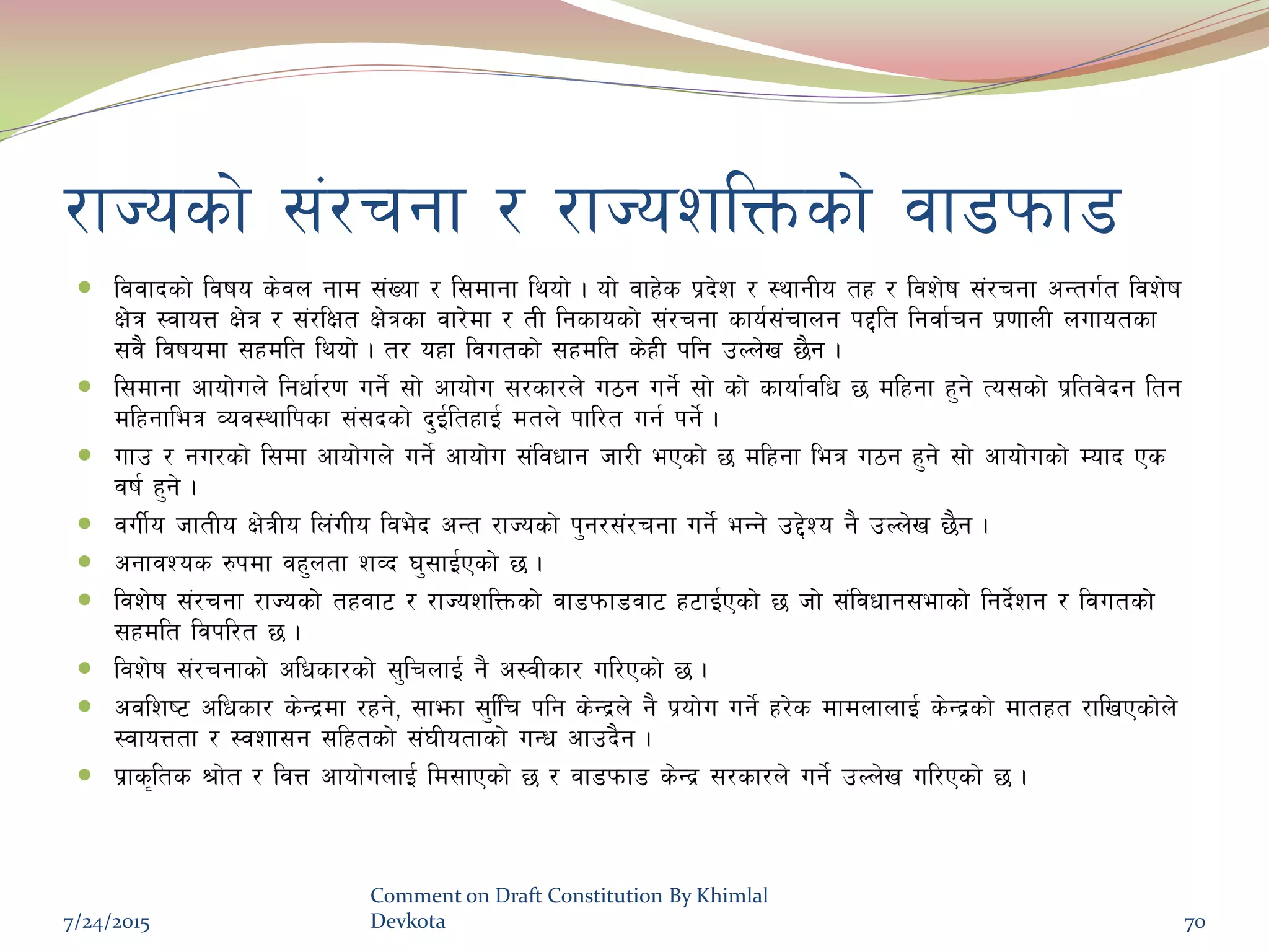 /fHosf] ;+/rgf / /fHozlQmsf] jf8kmf8
 ljjfbsf] ljifo s]jn gfd ;+Vof / l;dfgf lyof] . of] jfx]s k|b]z / :yfgLo tx / ljz]if ;+/rgf cGtu{t ljz]if
If]q :jfoQ If]q / ;+/lIft If]qsf jf/]df / tL lgsfosf] ;+/rgf sfo{;+rfng k2lt lgjf{rg k|0ffnL nufotsf
;j} ljifodf ;xdlt lyof] . t/ oxf ljutsf] ;xdlt s]xL klg pNn]v 5}g .
 l;dfgf cfof]un] lgwf{/0f ug]{ ;f] cfof]u ;/sf/n] u7g ug]{ ;f] sf] sfof{jlw 5 dlxgf x'g] To;sf] k|ltj]bg ltg
dlxgfleq Joj:yflksf ;+;bsf] b'O{ltxfO{ dtn] kfl/t ug{ kg]{ .
 ufp / gu/sf] l;df cfof]un] ug]{ cfof]u ;+ljwfg hf/L ePsf] 5 dlxgf leq u7g x'g] ;f] cfof]usf] Dofb Ps
jif{ x'g] .
 juL{o hftLo If]qLo ln+uLo lje]b cGt /fHosf] k'g/;+/rgf ug]{ eGg] p2]Zo g} pNn]v 5}g .
 cgfjZos ?kdf jx'ntf zJb 3';fO{Psf] 5 .
 ljz]if ;+/rgf /fHosf] txjf6 / /fHozlQmsf] jf8kmf8jf6 x6fO{Psf] 5 hf] ;+ljwfg;efsf] lgb]{zg / ljutsf]
;xdlt ljkl/t 5 .
 ljz]if ;+/rgfsf] clwsf/sf] ;'lrnfO{ g} c:jLsf/ ul/Psf] 5 .
 cjlzi6 clwsf/ s]Gb|df /xg], ;femf ;'llr klg s]Gb|n] g} k|of]u ug]{ x/]s dfdnfnfO{ s]Gb|sf] dftxt /flvPsf]n]
:jfoQtf / :jzf;g ;lxtsf] ;+3Lotfsf] uGw cfpb}g .
 k|fs[lts >f]t / ljQ cfof]unfO{ ld;fPsf] 5 / jf8kmf8 s]Gb| ;/sf/n] ug]{ pNn]v ul/Psf] 5 .
7/24/2015
Comment on Draft Constitution By Khimlal
Devkota 70
 