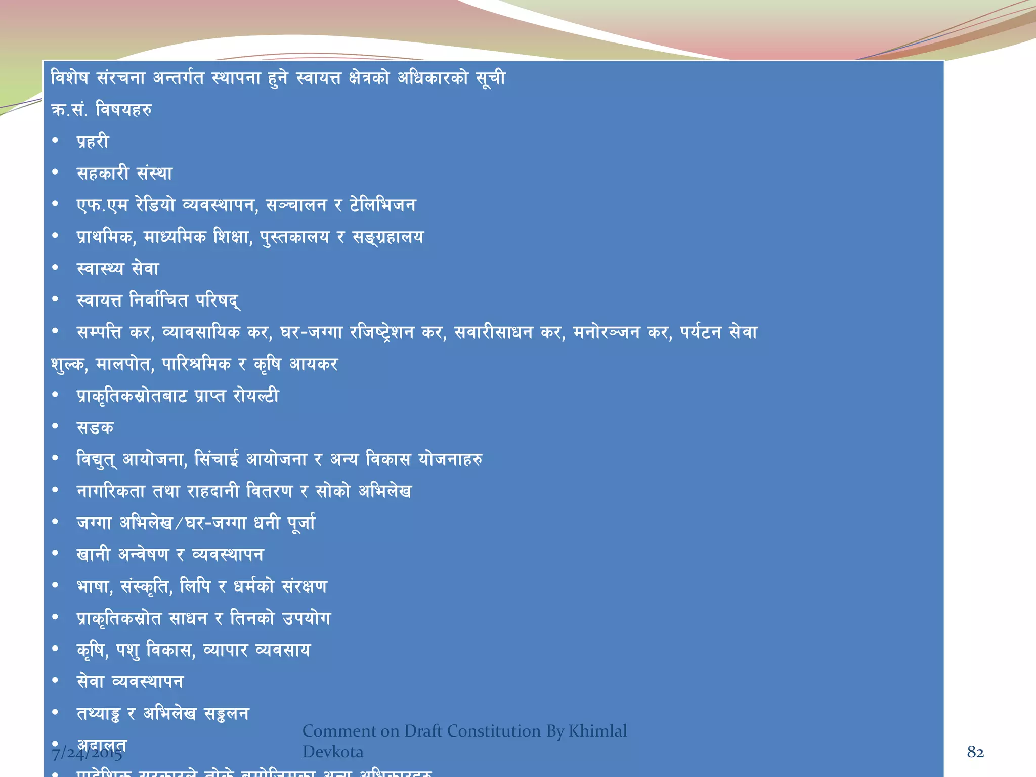 ljz]if ;+/rgf cGtu{t :yfkgf x'g] :jfoQ If]qsf] clwsf/sf] ;"rL
qm=;+= ljifox?
• k|x/L
• ;xsf/L ;+:yf
• Pkm=Pd /]l8of] Joj:yfkg, ;~rfng / 6]lnlehg
• k|fylds, dfWolds lzIff, k':tsfno / ;ªu|xfno
• :jf:Yo ;]jf
• :jfoQ lgjf{lrt kl/ifb
• ;DklQ s/, Jofj;flos s/, 3/–hUuf /lhi6«]zg s/, ;jf/L;fwg s/, dgf]/~hg s/, ko{6g ;]jf
z'Ns, dfnkf]t, kfl/>lds / s[lif cfos/
• k|fs[lts;|f]taf6 k|fKt /f]oN6L
• ;8s
• ljB't cfof]hgf, l;+rfO{ cfof]hgf / cGo ljsf; of]hgfx?
• gful/stf tyf /fxbfgL ljt/0f / ;f]sf] clen]v
• hUuf clen]v÷3/–hUuf wgL k"hf{
• vfgL cGj]if0f / Joj:yfkg
• efiff, ;+:s[lt, lnlk / wd{sf] ;+/If0f
• k|fs[lts;|f]t ;fwg / ltgsf] pkof]u
• s[lif, kz' ljsf;, Jofkf/ Joj;fo
• ;]jf Joj:yfkg
• tYof° / clen]v ;°ng
• cbfnt7/24/2015
Comment on Draft Constitution By Khimlal
Devkota 82
 