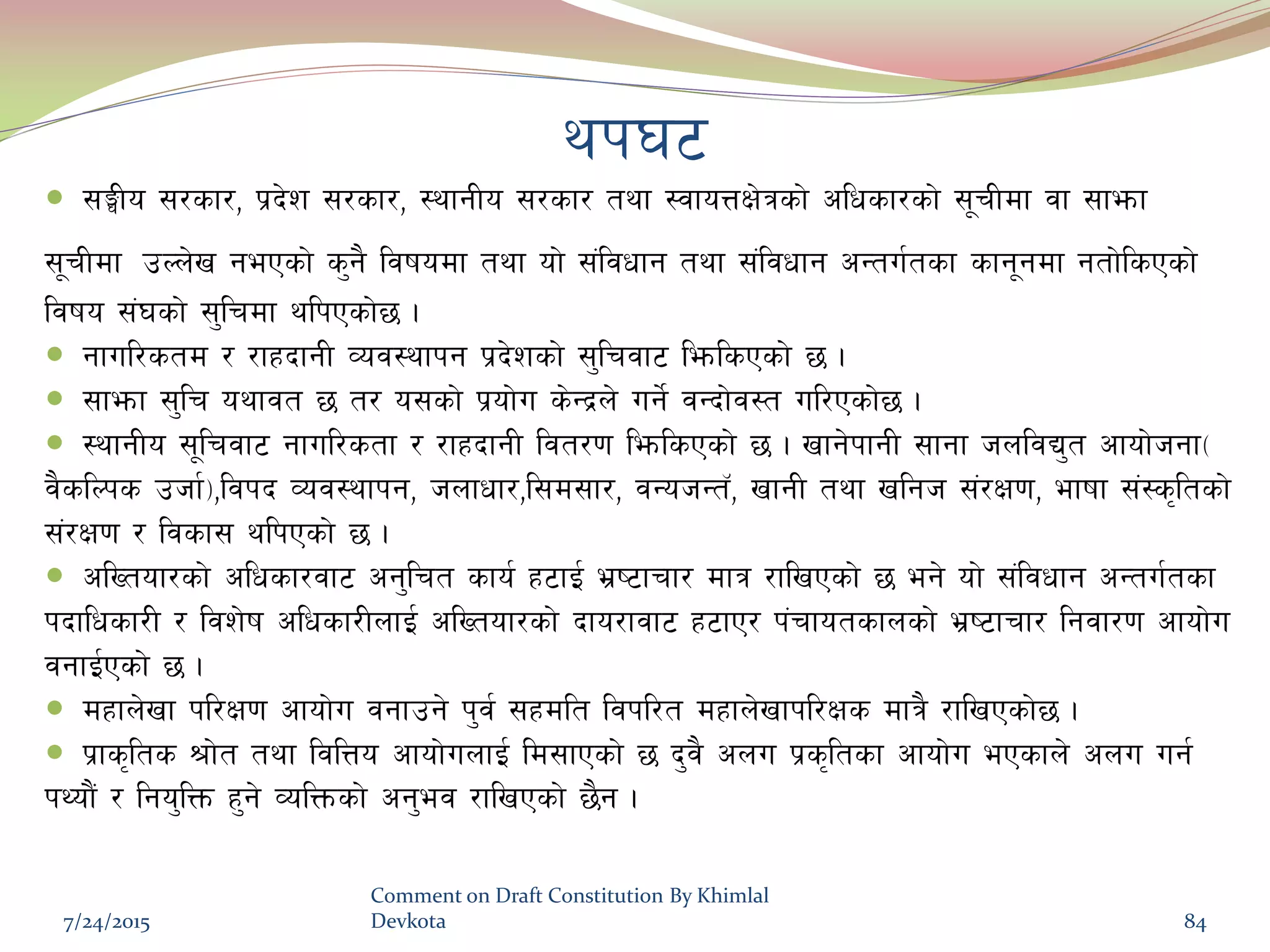 yk36
 ;‹Lo ;/sf/, k|b]z ;/sf/, :yfgLo ;/sf/ tyf :jfoQIf]qsf] clwsf/sf] ;"rLdf jf ;femf
;"rLdf pNn]v gePsf] s'g} ljifodf tyf of] ;+ljwfg tyf ;+ljwfg cGtu{tsf sfg"gdf gtf]lsPsf]
ljifo ;+3sf] ;'lrdf ylkPsf]5 .
 gful/std / /fxbfgL Joj:yfkg k|b]zsf] ;'lrjf6 lemlsPsf] 5 .
 ;femf ;'lr oyfjt 5 t/ o;sf] k|of]u s]Gb|n] ug]{ jGbf]j:t ul/Psf]5 .
 :yfgLo ;"lrjf6 gful/stf / /fxbfgL ljt/0f lemlsPsf] 5 . vfg]kfgL ;fgf hnljB't cfof]hgf-
j}slNks phf{_,ljkb Joj:yfkg, hnfwf/,l;d;f/, jGohGt‘, vfgL tyf vlgh ;+/If0f, efiff ;+:s[ltsf]
;+/If0f / ljsf; ylkPsf] 5 .
 clVtof/sf] clwsf/jf6 cg'lrt sfo{ x6fO{ e|i6frf/ dfq /flvPsf] 5 eg] of] ;+ljwfg cGtu{tsf
kbflwsf/L / ljz]if clwsf/LnfO{ clVtof/sf] bfo/fjf6 x6fP/ k+rfotsfnsf] e|i6frf/ lgjf/0f cfof]u
jgfO{Psf] 5 .
 dxfn]vf kl/If0f cfof]u jgfpg] k'j{ ;xdlt ljkl/t dxfn]vfkl/Ifs dfq} /flvPsf]5 .
 k|fs[lts >f]t tyf ljlQo cfof]unfO{ ld;fPsf] 5 b'j} cnu k|s[ltsf cfof]u ePsfn] cnu ug{
kYof}+ / lgo'lQm x'g] JolQmsf] cg'ej /flvPsf] 5}g .
7/24/2015
Comment on Draft Constitution By Khimlal
Devkota 84
 