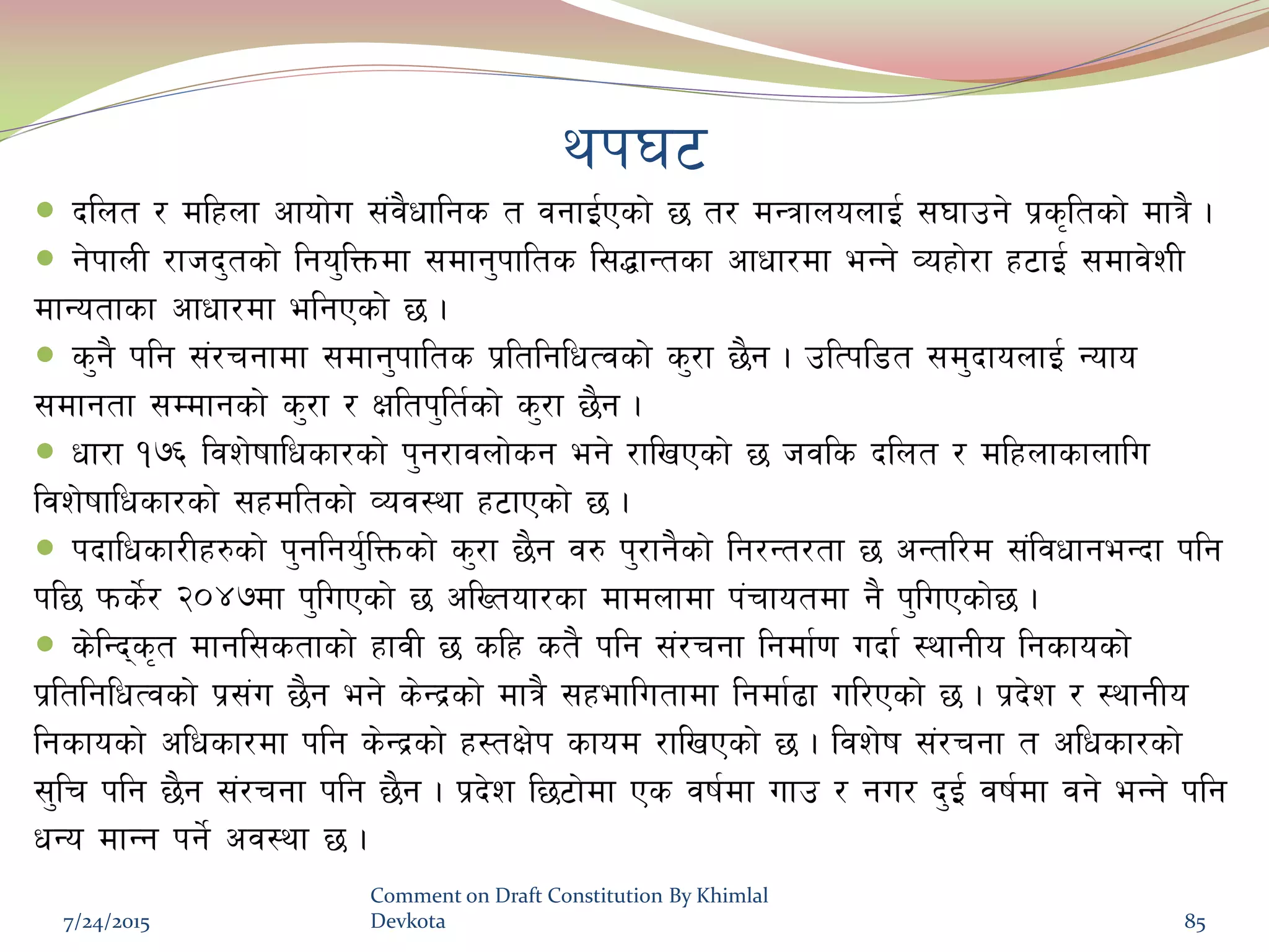 yk36
 blnt / dlxnf cfof]u ;+j}wflgs t jgfO{Psf] 5 t/ dGqfnonfO{ ;3fpg] k|s[ltsf] dfq} .
 g]kfnL /fhb'tsf] lgo'lQmdf ;dfg'kflts l;4fGtsf cfwf/df eGg] Joxf]/f x6fO{ ;dfj]zL
dfGotfsf cfwf/df elgPsf] 5 .
 s'g} klg ;+/rgfdf ;dfg'kflts k|ltlglwTjsf] s'/f 5}g . plTkl8t ;d'bfonfO{ Gofo
;dfgtf ;Ddfgsf] s'/f / Ifltk'lt{sf] s'/f 5}g .
 wf/f !&^ ljz]ifflwsf/sf] k'g/fjnf]sg eg] /flvPsf] 5 hjls blnt / dlxnfsfnflu
ljz]ifflwsf/sf] ;xdltsf] Joj:yf x6fPsf] 5 .
 kbflwsf/Lx?sf] k'glgo'{lQmsf] s'/f 5}g j? k'/fg}sf] lg/Gt/tf 5 cGtl/d ;+ljwfgeGbf klg
kl5 kms]{/ @)$&df k'luPsf] 5 clVtof/sf dfdnfdf k+rfotdf g} k'luPsf]5 .
 s]lGbs[t dfgl;stfsf] xfjL 5 slx st} klg ;+/rgf lgdf{0f ubf{ :yfgLo lgsfosf]
k|ltlglwTjsf] k|;+u 5}g eg] s]Gb|sf] dfq} ;xeflutfdf lgdf{9f ul/Psf] 5 . k|b]z / :yfgLo
lgsfosf] clwsf/df klg s]Gb|sf] x:tIf]k sfod /flvPsf] 5 . ljz]if ;+/rgf t clwsf/sf]
;'lr klg 5}g ;+/rgf klg 5}g . k|b]z l56f]df Ps jif{df ufp / gu/ b'O{ jif{df jg] eGg] klg
wGo dfGg kg]{ cj:yf 5 .
7/24/2015
Comment on Draft Constitution By Khimlal
Devkota 85
 