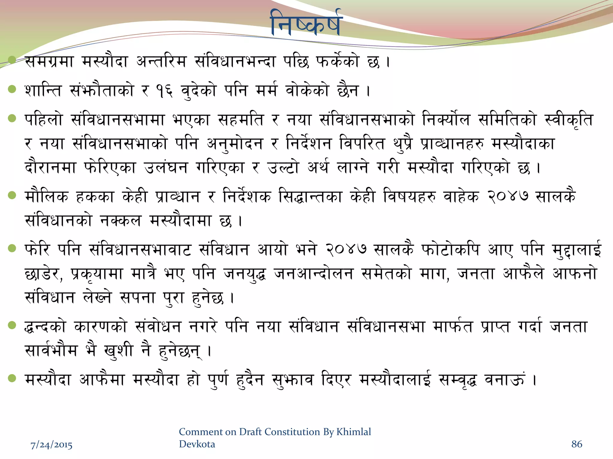 lgisif{
 ;du|df d:of}bf cGtl/d ;+ljwfgeGbf kl5 kms]{sf] 5 .
 zflGt ;+emf}tfsf] / !^ j'b]sf] klg dd{ jf]s]sf] 5}g .
 klxnf] ;+ljwfg;efdf ePsf ;xdlt / gof ;+ljwfg;efsf] lgSof]{n ;ldltsf] :jLs[lt
/ gof ;+ljwfg;efsf] klg cg'df]bg / lgb]{zg ljkl/t y'k|} k|fJwfgx? d:of}bfsf
bf}/fgdf km]l/Psf pn+3g ul/Psf / pN6f] cy{ nfUg] u/L d:of}bf ul/Psf] 5 .
 df}lns xssf s]xL k|fJwfg / lgb]{zs l;4fGtsf s]xL ljifox? jfx]s @)$& ;fns}
;+ljwfgsf] gSsn d:of}bfdf 5 .
 km]l/ klg ;+ljwfg;efjf6 ;+ljwfg cfof] eg] @)$& ;fns} kmf]6f]slk cfP klg d'2fnfO{
5f8]/, k|s[ofdf dfq} eP klg hgo'4 hgcfGbf]ng ;d]tsf] dfu, hgtf cfkm}n] cfkmgf]
;+ljwfg n]Vg] ;kgf k'/f x'g]5 .
 4Gbsf] sf/0fsf] ;+jf]wg gu/] klg gof ;+ljwfg ;+ljwfg;ef dfkm{t k|fKt ubf{ hgtf
;fj{ef}d e} v'zL g} x'g]5g .
 d:of}bf cfkm}df d:of}bf xf] k'0f{ x'b}g ;'emfj lbP/ d:of}bfnfO{ ;Dj[4 jgfpm+ .
7/24/2015
Comment on Draft Constitution By Khimlal
Devkota 86
 