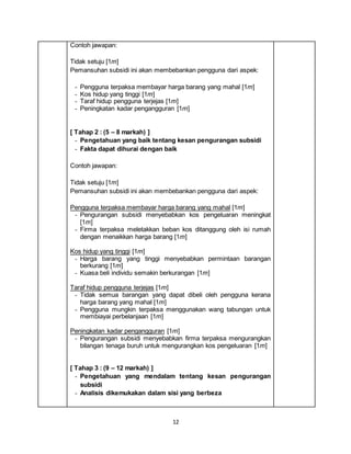 12
Contoh jawapan:
Tidak setuju [1m]
Pemansuhan subsidi ini akan membebankan pengguna dari aspek:
- Pengguna terpaksa membayar harga barang yang mahal [1m]
- Kos hidup yang tinggi [1m]
- Taraf hidup pengguna terjejas [1m]
- Peningkatan kadar pengangguran [1m]
[ Tahap 2 : (5 – 8 markah) ]
- Pengetahuan yang baik tentang kesan pengurangan subsidi
- Fakta dapat dihurai dengan baik
Contoh jawapan:
Tidak setuju [1m]
Pemansuhan subsidi ini akan membebankan pengguna dari aspek:
Pengguna terpaksa membayar harga barang yang mahal [1m]
- Pengurangan subsidi menyebabkan kos pengeluaran meningkat
[1m]
- Firma terpaksa meletakkan beban kos ditanggung oleh isi rumah
dengan menaikkan harga barang [1m]
Kos hidup yang tinggi [1m]
- Harga barang yang tinggi menyebabkan permintaan barangan
berkurang [1m]
- Kuasa beli individu semakin berkurangan [1m]
Taraf hidup pengguna terjejas [1m]
- Tidak semua barangan yang dapat dibeli oleh pengguna kerana
harga barang yang mahal [1m]
- Pengguna mungkin terpaksa menggunakan wang tabungan untuk
membiayai perbelanjaan [1m]
Peningkatan kadar pengangguran [1m]
- Pengurangan subsidi menyebabkan firma terpaksa mengurangkan
bilangan tenaga buruh untuk mengurangkan kos pengeluaran [1m]
[ Tahap 3 : (9 – 12 markah) ]
- Pengetahuan yang mendalam tentang kesan pengurangan
subsidi
- Analisis dikemukakan dalam sisi yang berbeza
 