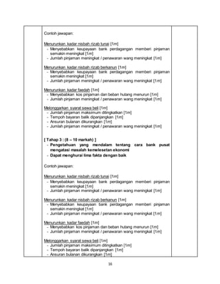 16
Contoh jawapan:
Menurunkan kadar nisbah rizab tunai [1m]
- Menyebabkan keupayaan bank perdagangan memberi pinjaman
semakin meningkat [1m]
- Jumlah pinjaman meningkat / penawaran wang meningkat [1m]
Menurunkan kadar nisbah rizab berkanun [1m]
- Menyebabkan keupayaan bank perdagangan memberi pinjaman
semakin meningkat [1m]
- Jumlah pinjaman meningkat / penawaran wang meningkat [1m]
Menurunkan kadar faedah [1m]
- Menyebabkan kos pinjaman dan beban hutang menurun [1m]
- Jumlah pinjaman meningkat / penawaran wang meningkat [1m]
Melonggarkan syarat sewa beli [1m]
- Jumlah pinjaman maksimum ditingkatkan [1m]
- Tempoh bayaran balik dipanjangkan [1m]
- Ansuran bulanan dikurangkan [1m]
- Jumlah pinjaman meningkat / penawaran wang meningkat [1m]
[ Tahap 3 : (8 – 10 markah) ]
- Pengetahuan yang mendalam tentang cara bank pusat
mengatasi masalah kemelesetan ekonomi
- Dapat menghurai lima fakta dengan baik
Contoh jawapan:
Menurunkan kadar nisbah rizab tunai [1m]
- Menyebabkan keupayaan bank perdagangan memberi pinjaman
semakin meningkat [1m]
- Jumlah pinjaman meningkat / penawaran wang meningkat [1m]
Menurunkan kadar nisbah rizab berkanun [1m]
- Menyebabkan keupayaan bank perdagangan memberi pinjaman
semakin meningkat [1m]
- Jumlah pinjaman meningkat / penawaran wang meningkat [1m]
Menurunkan kadar faedah [1m]
- Menyebabkan kos pinjaman dan beban hutang menurun [1m]
- Jumlah pinjaman meningkat / penawaran wang meningkat [1m]
Melonggarkan syarat sewa beli [1m]
- Jumlah pinjaman maksimum ditingkatkan [1m]
- Tempoh bayaran balik dipanjangkan [1m]
- Ansuran bulanan dikurangkan [1m]
 