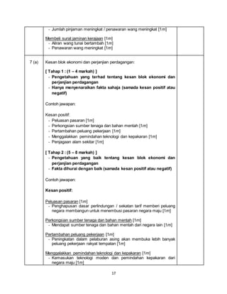 17
- Jumlah pinjaman meningkat / penawaran wang meningkat [1m]
Membeli surat jaminan kerajaan [1m]
- Aliran wang tunai bertambah [1m]
- Penawaran wang meningkat [1m]
7 (a) Kesan blok ekonomi dan perjanjian perdagangan:
[ Tahap 1 : (1 – 4 markah) ]
- Pengetahuan yang terhad tentang kesan blok ekonomi dan
perjanjian perdagangan
- Hanya menyenaraikan fakta sahaja (samada kesan positif atau
negatif)
Contoh jawapan:
Kesan positif:
- Peluasan pasaran [1m]
- Perkongsian sumber tenaga dan bahan mentah [1m]
- Pertambahan peluang pekerjaan [1m]
- Menggalakkan pemindahan teknologi dan kepakaran [1m]
- Penjagaan alam sekitar [1m]
[ Tahap 2 : (5 – 8 markah) ]
- Pengetahuan yang baik tentang kesan blok ekonomi dan
perjanjian perdagangan
- Fakta dihurai dengan baik (samada kesan positif atau negatif)
Contoh jawapan:
Kesan positif:
Peluasan pasaran [1m]
- Penghapusan dasar perlindungan / sekatan tarif memberi peluang
negara membangun untuk menembusi pasaran negara maju [1m]
Perkongsian sumber tenaga dan bahan mentah [1m]
- Mendapat sumber tenaga dan bahan mentah dari negara lain [1m]
Pertambahan peluang pekerjaan [1m]
- Peningkatan dalam pelaburan asing akan membuka lebih banyak
peluang pekerjaan rakyat tempatan [1m]
Menggalakkan pemindahan teknologi dan kepakaran [1m]
- Kemasukan teknologi moden dan pemindahan kepakaran dari
negara maju [1m]
 