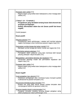 18
Penjagaan alam sekitar [1m]
- Negara-negara yang terlibat akan bekerjasama untuk menjaga alam
sekitar [1m]
[ Tahap 3 : (9 – 12 markah) ]
- Pengetahuan yang mendalam tentang kesan blok ekonomi dan
perjanjian perdagangan
- Analisis dikemukakan dalam dua sisi (kesan positif dan kesan
negatif)
Contoh jawapan:
Kesan positif:
Peluasan pasaran [1m]
- Penghapusan dasar perlindungan / sekatan tarif memberi peluang
negara membangun untuk menembusi pasaran negara maju [1m]
Perkongsian sumber tenaga dan bahan mentah [1m]
- Mendapat sumber tenaga dan bahan mentah dari negara lain [1m]
Pertambahan peluang pekerjaan [1m]
- Peningkatan dalam pelaburan asing akan membuka lebih banyak
peluang pekerjaan rakyat tempatan [1m]
Menggalakkan pemindahan teknologi dan kepakaran [1m]
- Kemasukan teknologi moden dan pemindahan kepakaran dari
negara maju [1m]
Penjagaan alam sekitar [1m]
- Negara-negara yang terlibat akan bekerjasama untuk menjaga alam
sekitar [1m]
Kesan negatif:
Corak penjajahan baru ekonomi [1m]
- Kebebasan perdagangan akan membawa kuasa monopoli syarikat
multinasional ke pasaran tempatan [1m]
Pencemaran terhadap budaya tempatan [1m]
- Budaya luar yang tidak sesuai dengan budaya tempatan akan
mempengaruhi identiti diri generasi muda [1m]
Ancaman kepada industri muda tempatan [1m]
- Pengeluar tempatan terpakda bersaing dengan pengeluar asing
akibat penghapusan dasar perlindungan [1m]
 