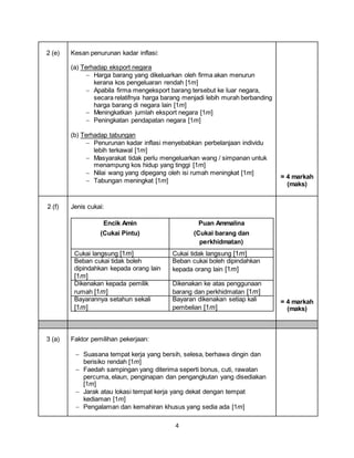 4
2 (e) Kesan penurunan kadar inflasi:
(a) Terhadap eksport negara
 Harga barang yang dikeluarkan oleh firma akan menurun
kerana kos pengeluaran rendah [1m]
 Apabila firma mengeksport barang tersebut ke luar negara,
secara relatifnya harga barang menjadi lebih murah berbanding
harga barang di negara lain [1m]
 Meningkatkan jumlah eksport negara [1m]
 Peningkatan pendapatan negara [1m]
(b) Terhadap tabungan
 Penurunan kadar inflasi menyebabkan perbelanjaan individu
lebih terkawal [1m]
 Masyarakat tidak perlu mengeluarkan wang / simpanan untuk
menampung kos hidup yang tinggi [1m]
 Nilai wang yang dipegang oleh isi rumah meningkat [1m]
 Tabungan meningkat [1m]
= 4 markah
(maks)
2 (f) Jenis cukai:
Encik Amin
(Cukai Pintu)
Puan Ammalina
(Cukai barang dan
perkhidmatan)
Cukai langsung [1m] Cukai tidak langsung [1m]
Beban cukai tidak boleh
dipindahkan kepada orang lain
[1m]
Beban cukai boleh dipindahkan
kepada orang lain [1m]
Dikenakan kepada pemilik
rumah [1m]
Dikenakan ke atas penggunaan
barang dan perkhidmatan [1m]
Bayarannya setahun sekali
[1m]
Bayaran dikenakan setiap kali
pembelian [1m]
= 4 markah
(maks)
3 (a) Faktor pemilihan pekerjaan:
 Suasana tempat kerja yang bersih, selesa, berhawa dingin dan
berisiko rendah [1m]
 Faedah sampingan yang diterima seperti bonus, cuti, rawatan
percuma, elaun, penginapan dan pengangkutan yang disediakan
[1m]
 Jarak atau lokasi tempat kerja yang dekat dengan tempat
kediaman [1m]
 Pengalaman dan kemahiran khusus yang sedia ada [1m]
 
