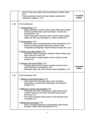 5
 Jaminan kerja yang tinggi contohnya pekerjaan di sektor awam
[1m]
 Prospek pekerjaan seperti peluang kenaikan pangkat dan
melanjutkan pelajaran [1m]
= 4 markah
(maks)
3 (b) Ciri-ciri globalisasi:
1. Pasaran baharu [1m]
 Melalui globalisasi, pasaran baharu dapat diperluaskan dalam
beberapa perkhidmatan seperti perbankan, insurans dan
pengangkutan [1m]
 Dapat mewujudkan hubungan antara sebuah negara dengan
negara lain dan wujud kelonggaran undang-undang [1m]
2. Peserta baharu [1m]
 Globalisasi dapat mengintegrasikan proses pengeluaran [1m]
 Dapat membuka peluang kepada blok ekonomi untuk
menjalankan perdagangan seperti Kesatuan Eropah (EU) [1m]
3. Kaedah komunikasi baharu [1m]
 Globalisasi dapat menujudkan rangkaian telekomunikasi yang
lebih cepat dan murah [1m]
 Telekomunikasi menghubungkan semua orang di merata
tempat [1m]
4. Peraturan dan norma baharu [1m]
 Peluasan dasar ekonomi bebas merebak di seluruh dunia
seperti liberalisasi perdagangan [1m]
 Kesedaran dalam hak asasi manusia dapat ditingkatkan [1m]
= 4 markah
(maks)
3 (c) Tujuan pengenaan tarif:
1. Sebagai sumber hasil kerajaan [1m]
 Hasil kutipan tarif dapat digunakan untuk membiayai
perbelanjaan mengurus dan perbelanjaan pembangunan
kerajaan [1m]
2. Melindungi industri muda tempatan [1m]
 Pengenaan tarif akan menyebabkan harga barang import
menjadi mahal dan permintaan terhadap barang import
berkurang [1m]
 Permintaan terhadap barang industri muda tempatan akan
meningkat [1m]
3. Menghadapi persaingan [1m]
 Industri tempatan berpeluang meningkatkan kualiti barang
tempatan melalui R&D yang dijalankan [1m]
 