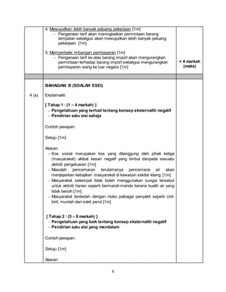 6
4. Mewujudkan lebih banyak peluang pekerjaan [1m]
 Pengenaan tarif akan meningkatkan permintaan barang
tempatan sekaligus akan mewujudkan lebih banyak peluang
pekerjaan [1m]
5. Memperbaiki imbangan pembayaran [1m]
 Pengenaan tarif ke atas barang import akan mengurangkan
permintaan terhadap barang import sekaligus mengurangkan
pembayaran wang ke luar negara [1m]
= 4 markah
(maks)
4 (a)
BAHAGIAN B (SOALAN ESEI)
Eksternaliti:
[ Tahap 1 : (1 – 4 markah) ]
- Pengetahuan yang terhad tentang konsep eksternaliti negatif
- Pendirian satu sisi sahaja
Contoh jawapan:
Setuju [1m]
Alasan:
- Kos sosial merupakan kos yang ditanggung oleh pihak ketiga
(masyarakat) akibat kesan negatif yang timbul daripada sesuatu
aktiviti pengeluaran [1m]
- Masalah pencemaran terutamanya pencemarai air akan
menjejaskan kebajikan masyarakat di kawasan sekitar kilang [1m]
- Masyarakat setempat tidak boleh menggunakan sungai tersebut
untuk aktiviti harian seperti bermandi-manda kerana kualiti air yang
tidak bersih [1m]
- Masyarakat terdedah dengan risiko pelbagai penyakit seperti cirit-
birit, muntah dan sakit perut [1m]
[ Tahap 2 : (5 – 8 markah) ]
- Pengetahuan yang baik tentang konsep eksternaliti negatif
- Pendirian satu sisi yang mendalam
Contoh jawapan:
Setuju [1m]
Alasan:
 