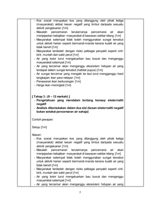 7
- Kos sosial merupakan kos yang ditanggung oleh pihak ketiga
(masyarakat) akibat kesan negatif yang timbul daripada sesuatu
aktiviti pengeluaran [1m]
- Masalah pencemaran terutamanya pencemarai air akan
menjejaskan kebajikan masyarakat di kawasan sekitar kilang [1m]
- Masyarakat setempat tidak boleh menggunakan sungai tersebut
untuk aktiviti harian seperti bermandi-manda kerana kualiti air yang
tidak bersih [1m]
- Masyarakat terdedah dengan risiko pelbagai penyakit seperti cirit-
birit, muntah dan sakit perut [1m]
- Air yang kotor turut mengeluarkan bau busuk dan menganggu
masyarakat setempat [1m]
- Air yang tercemar akan menganggu ekosistem hidupan air yang
terdapat dalam sungai tersebut (habitat pupus) [1m]
- Air sungai tercemar yang mengalir ke laut turut mengganggu hasil
tangkapan ikan para nelayan [1m]
- Penawaran ikan berkurangan [1m]
- Harga ikan meningkat [1m]
[ Tahap 3 : (9 – 12 markah) ]
- Pengetahuan yang mendalam tentang konsep eksternaliti
negatif
- Analisis dikemukakan dalam dua sisi (kesan eksternaliti negatif
bukan setakat pencemaran air sahaja)
Contoh jawapan:
Setuju [1m]
Alasan:
- Kos sosial merupakan kos yang ditanggung oleh pihak ketiga
(masyarakat) akibat kesan negatif yang timbul daripada sesuatu
aktiviti pengeluaran [1m]
- Masalah pencemaran terutamanya pencemarai air akan
menjejaskan kebajikan masyarakat di kawasan sekitar kilang [1m]
- Masyarakat setempat tidak boleh menggunakan sungai tersebut
untuk aktiviti harian seperti bermandi-manda kerana kualiti air yang
tidak bersih [1m]
- Masyarakat terdedah dengan risiko pelbagai penyakit seperti cirit-
birit, muntah dan sakit perut [1m]
- Air yang kotor turut mengeluarkan bau busuk dan menganggu
masyarakat setempat [1m]
- Air yang tercemar akan menganggu ekosistem hidupan air yang
 