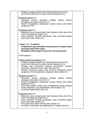 9
- Kerajaan mengawal aktiviti firma melalui pemberian lesen [1m]
- Lesen ditarik balik jika firma tidak mematuhi peraturan [1m]
Pemberian subsidi [1m]
- Merupakan bantuan kewangan kerajaan kepada sesuatu
perniagaan atau sektor ekonomi [1m]
- Subsidi menggalakkan pengeluaran sesuatu barang serta teknik
pengeluaran [1m]
Pengenaan cukai [1m]
- Mekanisme yang mengumpulkan hasil daripada individu atau firma
untuk membangunkan negara [1m]
- Cukai dikenakan terhadap pengeluaran yang membawa kepada
pencemaran alam sekitar [1m]
[ Tahap 3 : (7 – 8 markah) ]
- Pengetahuan yang mendalam tentang peranan kerajaan dalam
mengawal eksternaliti negatif
- Mengaitkan fakta dengan huraian dan contoh yang tepat
Contoh jawapan:
Undang-undang dan peraturan [1m]
- Kerajaan mengawal aktiviti firma melalui pemberian lesen [1m]
- Lesen ditarik balik jika firma tidak mematuhi peraturan [1m]
- Kerajaan juga menentukan kawasan perindustrian, kawasan
perumahan, kawasan industri ringan dan berat [1m]
- Kerajaan mempunyai agensi yang membuat pemantauan aktiviti
pengeluaran firma supaya tidak mengancam alam sekitar [1m]
Pemberian subsidi [1m]
- Merupakan bantuan kewangan kerajaan kepada sesuatu
perniagaan atau sektor ekonomi [1m]
- Subsidi menggalakkan pengeluaran sesuatu barang serta teknik
pengeluaran [1m]
- Firma yang inginkan subsidi, perlu mengeluarkan barang mengikut
teknik pengeluaran yang diperkenalkan oleh kerajaan [1m]
- Contohnya kaedah teknik hijau [1m]
Pengenaan cukai [1m]
- Mekanisme yang mengumpulkan hasil daripada individu atau firma
untuk membangunkan negara [1m]
- Cukai dikenakan terhadap pengeluaran yang membawa kepada
pencemaran alam sekitar [1m]
- Firma akan lebih prihatin terhadap alam sekitar [1m]
- Contohnya cukai karbon yang dilaksanakan di negara barat [1m]
 