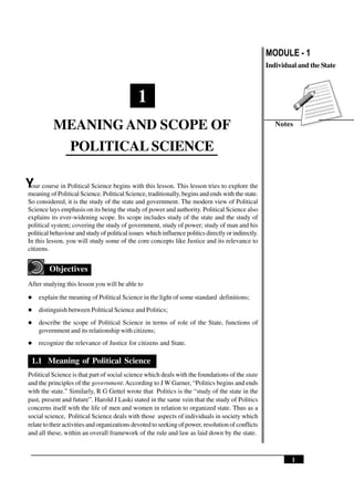 MODULE - 1
Notes
1
Meaning and Scope of Political Science
Individual and the State
our course in Political Science begins with this lesson. This lesson tries to explore the
meaning of Political Science. Political Science, traditionally, begins and ends with the state.
So considered, it is the study of the state and government. The modern view of Political
Science lays emphasis on its being the study of power and authority. Political Science also
explains its ever-widening scope. Its scope includes study of the state and the study of
political system; covering the study of government, study of power; study of man and his
political behaviour and study of political issues which influence politics directly or indirectly.
In this lesson, you will study some of the core concepts like Justice and its relevance to
citizens.
Objectives
After studying this lesson you will be able to
explain the meaning of Political Science in the light of some standard definitions;
distinguish between Political Science and Politics;
describe the scope of Political Science in terms of role of the State, functions of
government and its relationship with citizens;
recognize the relevance of Justice for citizens and State.
1.1 Meaning of Political Science
Political Science is that part of social science which deals with the foundations of the state
and the principles of the government.According to J W Garner, “Politics begins and ends
with the state.” Similarly, R G Gettel wrote that Politics is the “study of the state in the
past, present and future”. Harold J Laski stated in the same vein that the study of Politics
concerns itself with the life of men and women in relation to organized state. Thus as a
social science, Political Science deals with those aspects of individuals in society which
relate to their activities and organizations devoted to seeking of power, resolution of conflicts
and all these, within an overall framework of the rule and law as laid down by the state.
1
MEANINGAND SCOPE OF
POLITICAL SCIENCE
Y
 