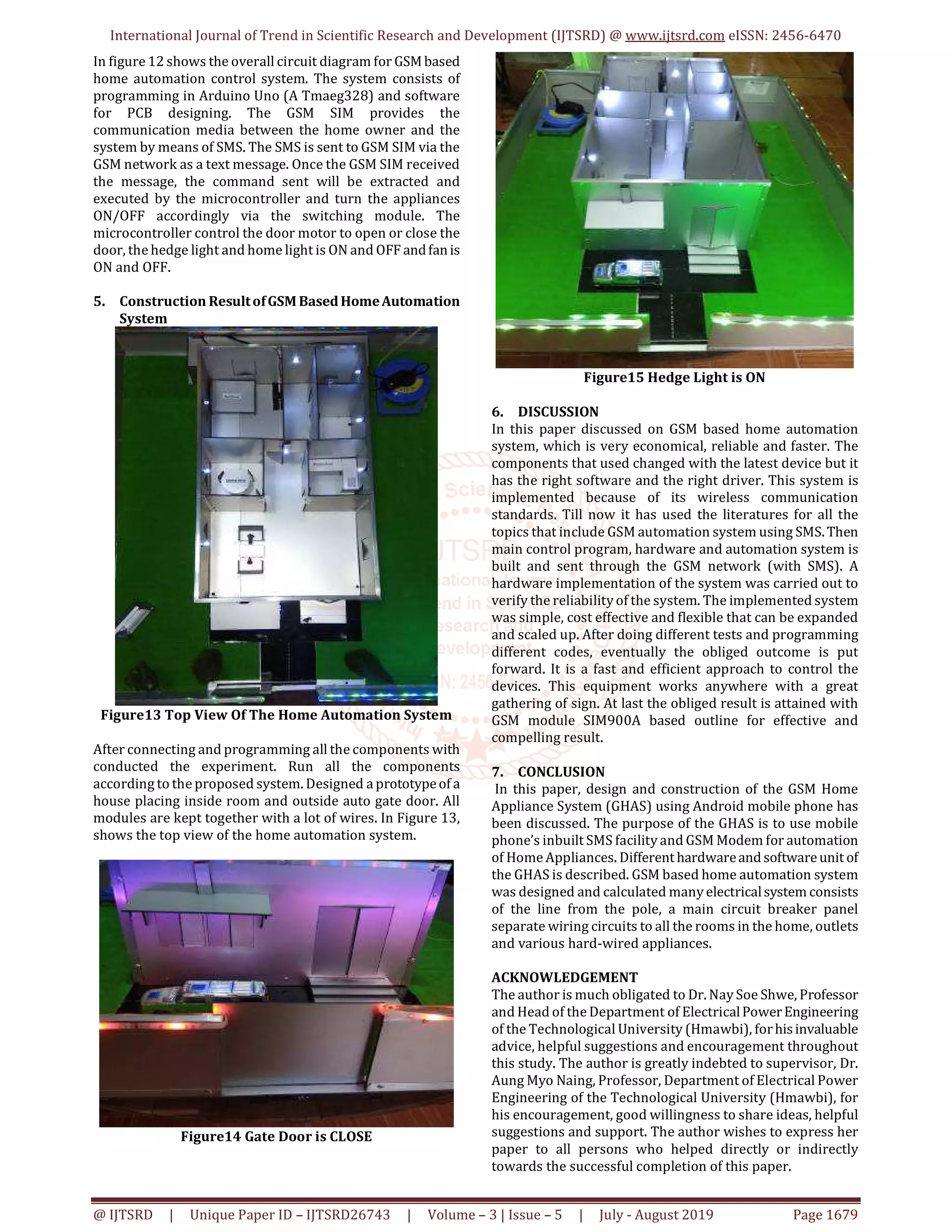 International Journal of Trend in Scientific Research and Development (IJTSRD) @ www.ijtsrd.com eISSN: 2456-6470
@ IJTSRD | Unique Paper ID – IJTSRD26743 | Volume – 3 | Issue – 5 | July - August 2019 Page 1679
In figure 12 shows the overall circuit diagram for GSMbased
home automation control system. The system consists of
programming in Arduino Uno (A Tmaeg328) and software
for PCB designing. The GSM SIM provides the
communication media between the home owner and the
system by means of SMS. The SMS is sent to GSM SIM via the
GSM network as a text message. Once the GSM SIM received
the message, the command sent will be extracted and
executed by the microcontroller and turn the appliances
ON/OFF accordingly via the switching module. The
microcontroller control the door motor to open or close the
door, the hedge light and home light is ON and OFF andfanis
ON and OFF.
5. Construction ResultofGSM BasedHomeAutomation
System
Figure13 Top View Of The Home Automation System
After connecting and programming all the components with
conducted the experiment. Run all the components
according to the proposed system. Designed a prototypeof a
house placing inside room and outside auto gate door. All
modules are kept together with a lot of wires. In Figure 13,
shows the top view of the home automation system.
Figure14 Gate Door is CLOSE
Figure15 Hedge Light is ON
6. DISCUSSION
In this paper discussed on GSM based home automation
system, which is very economical, reliable and faster. The
components that used changed with the latest device but it
has the right software and the right driver. This system is
implemented because of its wireless communication
standards. Till now it has used the literatures for all the
topics that include GSM automation system using SMS.Then
main control program, hardware and automation system is
built and sent through the GSM network (with SMS). A
hardware implementation of the system was carried out to
verify the reliability of the system. The implemented system
was simple, cost effective and flexible that can be expanded
and scaled up. After doing different tests and programming
different codes, eventually the obliged outcome is put
forward. It is a fast and efficient approach to control the
devices. This equipment works anywhere with a great
gathering of sign. At last the obliged result is attained with
GSM module SIM900A based outline for effective and
compelling result.
7. CONCLUSION
In this paper, design and construction of the GSM Home
Appliance System (GHAS) using Android mobile phone has
been discussed. The purpose of the GHAS is to use mobile
phone’s inbuilt SMS facility and GSM Modem for automation
of Home Appliances. Differenthardwareand softwareunit of
the GHAS is described. GSM based home automation system
was designed and calculated many electricalsystem consists
of the line from the pole, a main circuit breaker panel
separate wiring circuits to all the rooms in the home, outlets
and various hard-wired appliances.
ACKNOWLEDGEMENT
The author is much obligated to Dr. Nay Soe Shwe, Professor
and Head of the Department of ElectricalPowerEngineering
of the Technological University (Hmawbi), forhisinvaluable
advice, helpful suggestions and encouragement throughout
this study. The author is greatly indebted to supervisor, Dr.
Aung Myo Naing, Professor, Department of Electrical Power
Engineering of the Technological University (Hmawbi), for
his encouragement, good willingness to share ideas, helpful
suggestions and support. The author wishes to express her
paper to all persons who helped directly or indirectly
towards the successful completion of this paper.
 