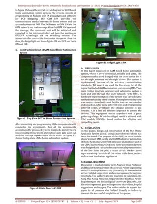 International Journal of Trend in Scientific Research and Development (IJTSRD) @ www.ijtsrd.com eISSN: 2456-6470
@ IJTSRD | Unique Paper ID – IJTSRD26743 | Volume – 3 | Issue – 5 | July - August 2019 Page 1679
In figure 12 shows the overall circuit diagram for GSMbased
home automation control system. The system consists of
programming in Arduino Uno (A Tmaeg328) and software
for PCB designing. The GSM SIM provides the
communication media between the home owner and the
system by means of SMS. The SMS is sent to GSM SIM via the
GSM network as a text message. Once the GSM SIM received
the message, the command sent will be extracted and
executed by the microcontroller and turn the appliances
ON/OFF accordingly via the switching module. The
microcontroller control the door motor to open or close the
door, the hedge light and home light is ON and OFF andfanis
ON and OFF.
5. Construction ResultofGSM BasedHomeAutomation
System
Figure13 Top View Of The Home Automation System
After connecting and programming all the components with
conducted the experiment. Run all the components
according to the proposed system. Designed a prototypeof a
house placing inside room and outside auto gate door. All
modules are kept together with a lot of wires. In Figure 13,
shows the top view of the home automation system.
Figure14 Gate Door is CLOSE
Figure15 Hedge Light is ON
6. DISCUSSION
In this paper discussed on GSM based home automation
system, which is very economical, reliable and faster. The
components that used changed with the latest device but it
has the right software and the right driver. This system is
implemented because of its wireless communication
standards. Till now it has used the literatures for all the
topics that include GSM automation system using SMS.Then
main control program, hardware and automation system is
built and sent through the GSM network (with SMS). A
hardware implementation of the system was carried out to
verify the reliability of the system. The implemented system
was simple, cost effective and flexible that can be expanded
and scaled up. After doing different tests and programming
different codes, eventually the obliged outcome is put
forward. It is a fast and efficient approach to control the
devices. This equipment works anywhere with a great
gathering of sign. At last the obliged result is attained with
GSM module SIM900A based outline for effective and
compelling result.
7. CONCLUSION
In this paper, design and construction of the GSM Home
Appliance System (GHAS) using Android mobile phone has
been discussed. The purpose of the GHAS is to use mobile
phone’s inbuilt SMS facility and GSM Modem for automation
of Home Appliances. Differenthardwareand softwareunit of
the GHAS is described. GSM based home automation system
was designed and calculated many electricalsystem consists
of the line from the pole, a main circuit breaker panel
separate wiring circuits to all the rooms in the home, outlets
and various hard-wired appliances.
ACKNOWLEDGEMENT
The author is much obligated to Dr. Nay Soe Shwe, Professor
and Head of the Department of ElectricalPowerEngineering
of the Technological University (Hmawbi), forhisinvaluable
advice, helpful suggestions and encouragement throughout
this study. The author is greatly indebted to supervisor, Dr.
Aung Myo Naing, Professor, Department of Electrical Power
Engineering of the Technological University (Hmawbi), for
his encouragement, good willingness to share ideas, helpful
suggestions and support. The author wishes to express her
paper to all persons who helped directly or indirectly
towards the successful completion of this paper.
 