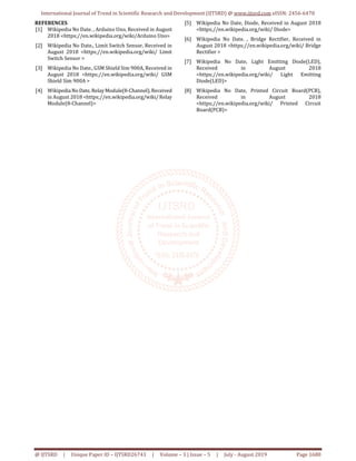 International Journal of Trend in Scientific Research and Development (IJTSRD) @ www.ijtsrd.com eISSN: 2456-6470
@ IJTSRD | Unique Paper ID – IJTSRD26743 | Volume – 3 | Issue – 5 | July - August 2019 Page 1680
REFERENCES
[1] Wikipedia No Date. , Arduino Uno, Received in August
2018 <https;//en.wikipedia.org/wiki/Arduino Uno>
[2] Wikipedia No Date., Limit Switch Sensor, Received in
August 2018 <https;//en.wikipedia.org/wiki/ Limit
Switch Sensor >
[3] Wikipedia No Date., GSM Shield Sim 900A, Received in
August 2018 <https;//en.wikipedia.org/wiki/ GSM
Shield Sim 900A >
[4] WikipediaNoDate, RelayModule(8-Channel),Received
in August 2018 <https;//en.wikipedia.org/wiki/Relay
Module(8-Channel)>
[5] Wikipedia No Date, Diode, Received in August 2018
<https;//en.wikipedia.org/wiki/ Diode>
[6] Wikipedia No Date. , Bridge Rectifier, Received in
August 2018 <https;//en.wikipedia.org/wiki/ Bridge
Rectifier >
[7] Wikipedia No Date, Light Emitting Diode(LED),
Received in August 2018
<https;//en.wikipedia.org/wiki/ Light Emitting
Diode(LED)>
[8] Wikipedia No Date, Printed Circuit Board(PCB),
Received in August 2018
<https;//en.wikipedia.org/wiki/ Printed Circuit
Board(PCB)>
 