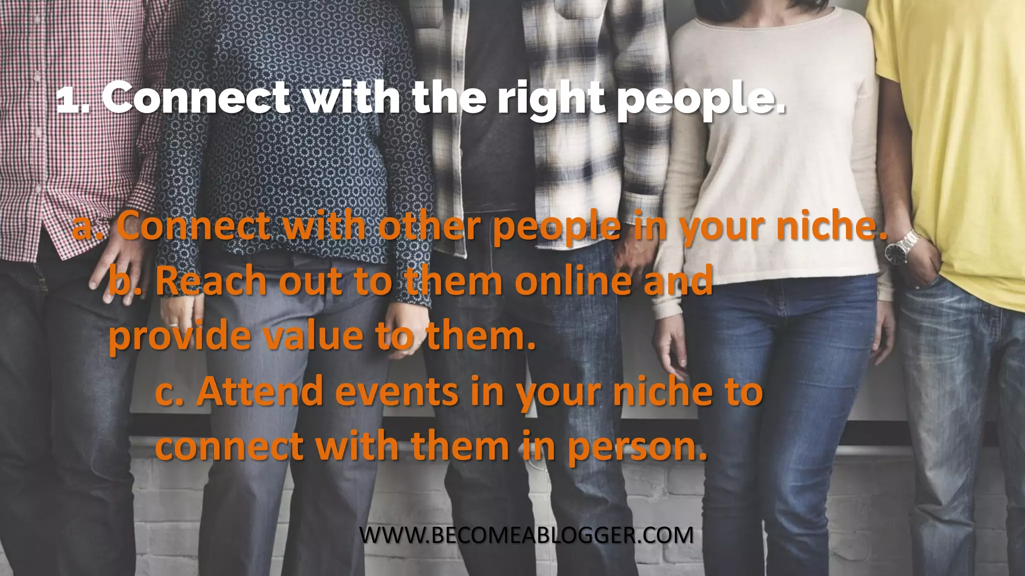 WWW.BECOMEABLOGGER.COM
1. Connect with the right people.
a. Connect with other people in your niche.
b. Reach out to them online and
provide value to them.
c. Attend events in your niche to
connect with them in person.
 
