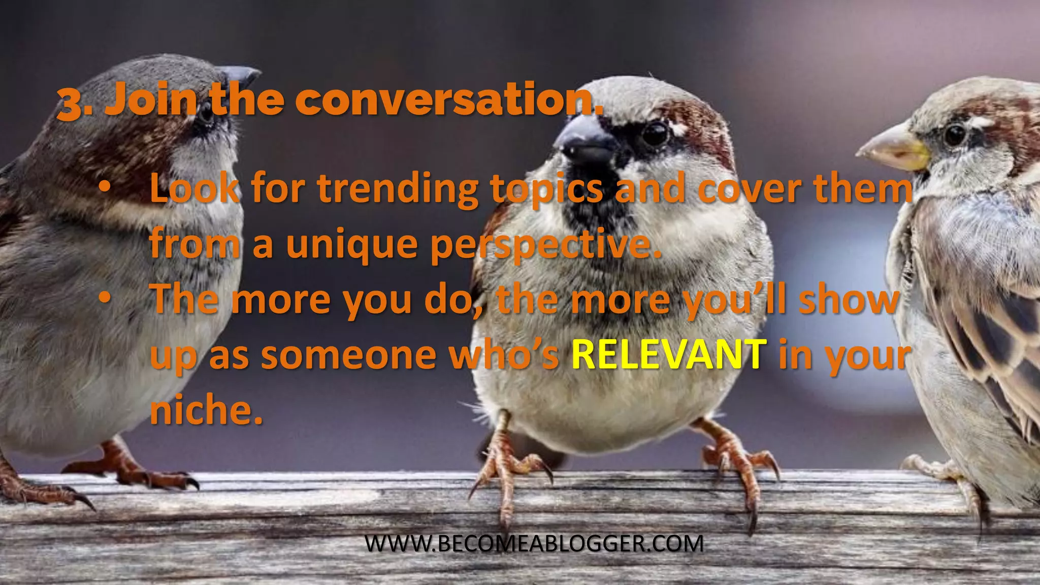 WWW.BECOMEABLOGGER.COM
3. Join the conversation.
• Look for trending topics and cover them
from a unique perspective.
• The more you do, the more you’ll show
up as someone who’s RELEVANT in your
niche.
 