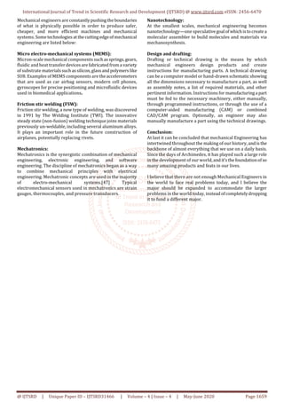 International Journal of Trend in Scientific Research and Development (IJTSRD) @ www.ijtsrd.com eISSN: 2456-6470
@ IJTSRD | Unique Paper ID – IJTSRD31466 | Volume – 4 | Issue – 4 | May-June 2020 Page 1659
Mechanical engineers are constantly pushing theboundaries
of what is physically possible in order to produce safer,
cheaper, and more efficient machines and mechanical
systems. Sometechnologies at thecutting edgeofmechanical
engineering are listed below:
Micro electro-mechanical systems (MEMS):
Micron-scale mechanical components suchas springs,gears,
fluidic and heat transferdevices arefabricated froma variety
of substrate materials suchas silicon,glass and polymers like
SU8. Examples of MEMS components are theaccelerometers
that are used as car airbag sensors, modern cell phones,
gyroscopes for precise positioning and microfluidic devices
used in biomedical applications.
Friction stir welding (FSW):
Friction stir welding, a new type of welding, was discovered
in 1991 by The Welding Institute (TWI). The innovative
steady state (non-fusion) welding technique joins materials
previously un-weldable, including several aluminum alloys.
It plays an important role in the future construction of
airplanes, potentially replacing rivets.
Mechatronics:
Mechatronics is the synergistic combination of mechanical
engineering, electronic engineering, and software
engineering. The discipline of mechatronics began as a way
to combine mechanical principles with electrical
engineering. Mechatronic concepts are used in the majority
of electro-mechanical systems.[47] Typical
electromechanical sensors used in mechatronics are strain
gauges, thermocouples, and pressure transducers.
Nanotechnology:
At the smallest scales, mechanical engineering becomes
nanotechnology—one speculativegoal ofwhich istocreatea
molecular assembler to build molecules and materials via
mechanosynthesis.
Design and drafting:
Drafting or technical drawing is the means by which
mechanical engineers design products and create
instructions for manufacturing parts. A technical drawing
can be a computer model or hand-drawn schematic showing
all the dimensions necessary to manufacture a part, as well
as assembly notes, a list of required materials, and other
pertinent information. Instructions for manufacturing a part
must be fed to the necessary machinery, either manually,
through programmed instructions, or through the use of a
computer-aided manufacturing (CAM) or combined
CAD/CAM program. Optionally, an engineer may also
manually manufacture a part using the technical drawings.
Conclusion:
At last it can be concluded that mechanical Engineering has
intertwined throughout the making of our history,andis the
backbone of almost everything that we use on a daily basis.
Since the days of Archimedes, it has played such a large role
in the development of our world,andit’s thefoundationofso
many amazing products and feats in our lives.
I believe that there are not enough Mechanical Engineers in
the world to face real problems today, and I believe the
major should be expanded to accommodate the larger
problems in the world today, instead ofcompletelydropping
it to fund a different major.
 