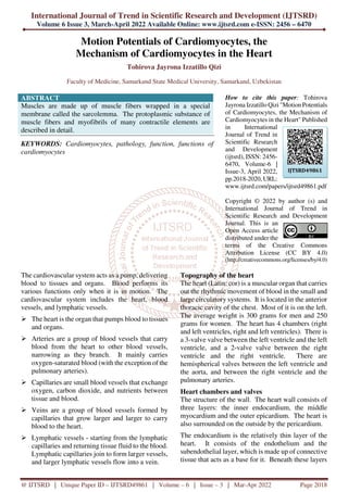 International Journal of Trend in Scientific Research and Development (IJTSRD)
Volume 6 Issue 3, March-April 2022 Available Online: www.ijtsrd.com e-ISSN: 2456 – 6470
@ IJTSRD | Unique Paper ID – IJTSRD49861 | Volume – 6 | Issue – 3 | Mar-Apr 2022 Page 2018
Motion Potentials of Cardiomyocytes, the
Mechanism of Cardiomyocytes in the Heart
Tohirova Jayrona Izzatillo Qizi
Faculty of Medicine, Samarkand State Medical University, Samarkand, Uzbekistan
ABSTRACT
Muscles are made up of muscle fibers wrapped in a special
membrane called the sarcolemma. The protoplasmic substance of
muscle fibers and myofibrils of many contractile elements are
described in detail.
KEYWORDS: Cardiomyocytes, pathology, function, functions of
cardiomyocytes
How to cite this paper: Tohirova
Jayrona Izzatillo Qizi "Motion Potentials
of Cardiomyocytes, the Mechanism of
Cardiomyocytes in the Heart" Published
in International
Journal of Trend in
Scientific Research
and Development
(ijtsrd), ISSN: 2456-
6470, Volume-6 |
Issue-3, April 2022,
pp.2018-2020, URL:
www.ijtsrd.com/papers/ijtsrd49861.pdf
Copyright © 2022 by author (s) and
International Journal of Trend in
Scientific Research and Development
Journal. This is an
Open Access article
distributed under the
terms of the Creative Commons
Attribution License (CC BY 4.0)
(http://creativecommons.org/licenses/by/4.0)
The cardiovascular system acts as a pump, delivering
blood to tissues and organs. Blood performs its
various functions only when it is in motion. The
cardiovascular system includes the heart, blood
vessels, and lymphatic vessels.
The heart is the organ that pumps blood to tissues
and organs.
Arteries are a group of blood vessels that carry
blood from the heart to other blood vessels,
narrowing as they branch. It mainly carries
oxygen-saturated blood (with the exception of the
pulmonary arteries).
Capillaries are small blood vessels that exchange
oxygen, carbon dioxide, and nutrients between
tissue and blood.
Veins are a group of blood vessels formed by
capillaries that grow larger and larger to carry
blood to the heart.
Lymphatic vessels - starting from the lymphatic
capillaries and returning tissue fluid to the blood.
Lymphatic capillaries join to form larger vessels,
and larger lymphatic vessels flow into a vein.
Topography of the heart
The heart (Latin: cor) is a muscular organ that carries
out the rhythmic movement of blood in the small and
large circulatory systems. It is located in the anterior
thoracic cavity of the chest. Most of it is on the left.
The average weight is 300 grams for men and 250
grams for women. The heart has 4 chambers (right
and left ventricles, right and left ventricles). There is
a 3-valve valve between the left ventricle and the left
ventricle, and a 2-valve valve between the right
ventricle and the right ventricle. There are
hemispherical valves between the left ventricle and
the aorta, and between the right ventricle and the
pulmonary arteries.
Heart chambers and valves
The structure of the wall. The heart wall consists of
three layers: the inner endocardium, the middle
myocardium and the outer epicardium. The heart is
also surrounded on the outside by the pericardium.
The endocardium is the relatively thin layer of the
heart. It consists of the endothelium and the
subendothelial layer, which is made up of connective
tissue that acts as a base for it. Beneath these layers
IJTSRD49861
 