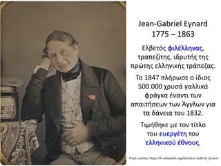 Jean-Gabriel Eynard
1775 – 1863
Ελβετός φιλέλληνας,
τραπεζίτης, ιδρυτής της
πρώτης ελληνικής τράπεζας.
Το 1847 πλήρωσε ο ίδιος
500.000 χρυσά γαλλικά
φράγκα έναντι των
απαιτήσεων των Άγγλων για
τα δάνεια του 1832.
Τιμήθηκε με τον τίτλο
του ευεργέτη του
ελληνικού έθνους.
Πηγή εικόνας: https://fr.wikipedia.org/wiki/Jean-Gabriel_Eynard
 