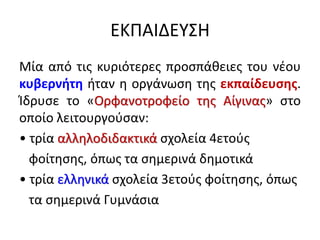 ΕΚΠΑΙΔΕΥΣΗ
Μία από τις κυριότερες προσπάθειες του νέου
κυβερνήτη ήταν η οργάνωση της εκπαίδευσης.
Ίδρυσε το «Ορφανοτροφείο της Αίγινας» στο
οποίο λειτουργούσαν:
• τρία αλληλοδιδακτικά σχολεία 4ετούς
φοίτησης, όπως τα σημερινά δημοτικά
• τρία ελληνικά σχολεία 3ετούς φοίτησης, όπως
τα σημερινά Γυμνάσια
 