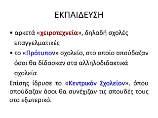 ΕΚΠΑΙΔΕΥΣΗ
• αρκετά «χειροτεχνεία», δηλαδή σχολές
επαγγελματικές
• το «Πρότυπον» σχολείο, στο οποίο σπούδαζαν
όσοι θα δίδασκαν στα αλληλοδιδακτικά
σχολεία
Επίσης ίδρυσε το «Κεντρικόν Σχολείον», όπου
σπούδαζαν όσοι θα συνέχιζαν τις σπουδές τους
στο εξωτερικό.
 