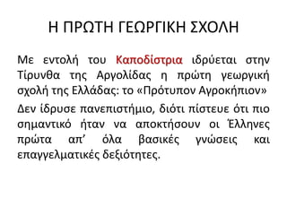 Η ΠΡΩΤΗ ΓΕΩΡΓΙΚΗ ΣΧΟΛΗ
Με εντολή του Καποδίστρια ιδρύεται στην
Τίρυνθα της Αργολίδας η πρώτη γεωργική
σχολή της Ελλάδας: το «Πρότυπον Αγροκήπιον»
Δεν ίδρυσε πανεπιστήμιο, διότι πίστευε ότι πιο
σημαντικό ήταν να αποκτήσουν οι Έλληνες
πρώτα απ’ όλα βασικές γνώσεις και
επαγγελματικές δεξιότητες.
 