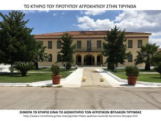 ΤΟ ΚΤΗΡΙΟ ΤΟΥ ΠΡΟΤΥΠΟΥ ΑΓΡΟΚΗΠΙΟΥ ΣΤΗΝ ΤΙΡΥΝΘΑ
ΣΗΜΕΡΑ ΤΟ ΚΤΗΡΙΟ ΕΙΝΑΙ ΤΟ ΔΙΟΙΚΗΤΗΡΙΟ ΤΩΝ ΑΓΡΟΤΙΚΩΝ ΦΤΛΑΚΩΝ ΤΙΡΥΝΘΑΣ
https://www.e-nomothesia.gr/law-news/agrotikes-filakes-apektisan-esoteriko-kanonismo-litourgias.html
 