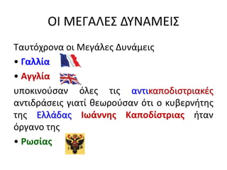 ΟΙ ΜΕΓΑΛΕΣ ΔΥΝΑΜΕΙΣ
Ταυτόχρονα οι Μεγάλες Δυνάμεις
• Γαλλία
• Αγγλία
υποκινούσαν όλες τις αντικαποδιστριακές
αντιδράσεις γιατί θεωρούσαν ότι ο κυβερνήτης
της Ελλάδας Ιωάννης Καποδίστριας ήταν
όργανο της
• Ρωσίας
 