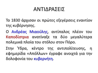 ΑΝΤΙΔΡΑΣΕΙΣ
Το 1830 άρχισαν οι πρώτες εξεγέρσεις εναντίον
της κυβέρνησης.
Ο Ανδρέας Μιαούλης, αντίπαλος πλέον του
Καποδίστρια ανατίναξε τα δύο μεγαλύτερα
πολεμικά πλοία του στόλου στον Πόρο.
Στην Ύδρα, κέντρο της αντιπολίτευσης, η
εφημερίδα «Απόλλων» έγραφε ανοιχτά για την
δολοφονία του κυβερνήτη.
 