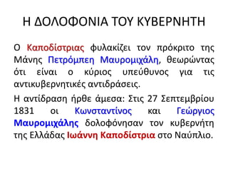 Η ΔΟΛΟΦΟΝΙΑ ΤΟΥ ΚΥΒΕΡΝΗΤΗ
Ο Καποδίστριας φυλακίζει τον πρόκριτο της
Μάνης Πετρόμπεη Μαυρομιχάλη, θεωρώντας
ότι είναι ο κύριος υπεύθυνος για τις
αντικυβερνητικές αντιδράσεις.
Η αντίδραση ήρθε άμεσα: Στις 27 Σεπτεμβρίου
1831 οι Κωνσταντίνος και Γεώργιος
Μαυρομιχάλης δολοφόνησαν τον κυβερνήτη
της Ελλάδας Ιωάννη Καποδίστρια στο Ναύπλιο.
 