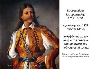Κωνσταντίνος
Μαυρομιχάλης
1797 – 1831
Αγωνιστής του 1821
από την Μάνη
Δολοφόνησε με τον
ανιψιό του Γεώργιο
Μαυρομιχάλη τον
Ιωάννη Καποδίστρια
Πίνακας της Ελένης Προσαλέντη
Εθνικό Ιστορικό Μουσείο, Αθήνα
Πηγή εικόνας: https://el.wikipedia.org/wiki/Ελένη _ Προσαλέντη
 