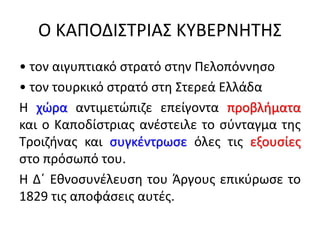 Ο ΚΑΠΟΔΙΣΤΡΙΑΣ ΚΥΒΕΡΝΗΤΗΣ
• τον αιγυπτιακό στρατό στην Πελοπόννησο
• τον τουρκικό στρατό στη Στερεά Ελλάδα
Η χώρα αντιμετώπιζε επείγοντα προβλήματα
και ο Καποδίστριας ανέστειλε το σύνταγμα της
Τροιζήνας και συγκέντρωσε όλες τις εξουσίες
στο πρόσωπό του.
Η Δ΄ Εθνοσυνέλευση του Άργους επικύρωσε το
1829 τις αποφάσεις αυτές.
 
