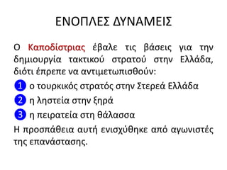 ΕΝΟΠΛΕΣ ΔΥΝΑΜΕΙΣ
Ο Καποδίστριας έβαλε τις βάσεις για την
δημιουργία τακτικού στρατού στην Ελλάδα,
διότι έπρεπε να αντιμετωπισθούν:
❶ ο τουρκικός στρατός στην Στερεά Ελλάδα
❷ η ληστεία στην ξηρά
❸ η πειρατεία στη θάλασσα
Η προσπάθεια αυτή ενισχύθηκε από αγωνιστές
της επανάστασης.
 