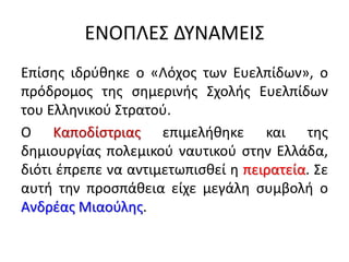 ΕΝΟΠΛΕΣ ΔΥΝΑΜΕΙΣ
Επίσης ιδρύθηκε ο «Λόχος των Ευελπίδων», ο
πρόδρομος της σημερινής Σχολής Ευελπίδων
του Ελληνικού Στρατού.
Ο Καποδίστριας επιμελήθηκε και της
δημιουργίας πολεμικού ναυτικού στην Ελλάδα,
διότι έπρεπε να αντιμετωπισθεί η πειρατεία. Σε
αυτή την προσπάθεια είχε μεγάλη συμβολή ο
Ανδρέας Μιαούλης.
 