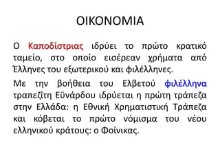 ΟΙΚΟΝΟΜΙΑ
Ο Καποδίστριας ιδρύει το πρώτο κρατικό
ταμείο, στο οποίο εισέρεαν χρήματα από
Έλληνες του εξωτερικού και φιλέλληνες.
Με την βοήθεια του Ελβετού φιλέλληνα
τραπεζίτη Εϋνάρδου ιδρύεται η πρώτη τράπεζα
στην Ελλάδα: η Εθνική Χρηματιστική Τράπεζα
και κόβεται το πρώτο νόμισμα του νέου
ελληνικού κράτους: ο Φοίνικας.
 