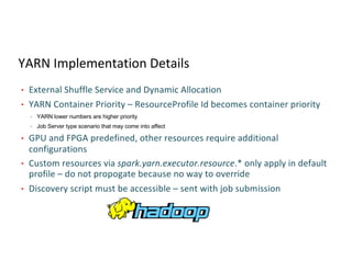YARN Implementation Details
• External Shuffle Service and Dynamic Allocation
• YARN Container Priority – ResourceProfile Id becomes container priority
• YARN lower numbers are higher priority
• Job Server type scenario that may come into affect
• GPU and FPGA predefined, other resources require additional
configurations
• Custom resources via spark.yarn.executor.resource.* only apply in default
profile – do not propogate because no way to override
• Discovery script must be accessible – sent with job submission
 
