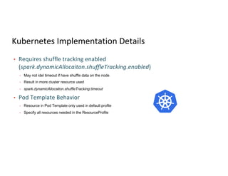 Kubernetes Implementation Details
• Requires shuffle tracking enabled
(spark.dynamicAllocaiton.shuffleTracking.enabled)
• May not idel timeout if have shuffle data on the node
• Result in more cluster resource used
• spark.dynamicAllocaiton.shuffleTracking.timeout
• Pod Template Behavior
• Resource in Pod Template only used in default profile
• Specify all resources needed in the ResourceProfile
 