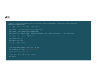 API
> import org.apache.spark.resource.{ExecutorResourceRequests, ResourceProfileBuilder,
TaskResourceRequests}
> val rpb = new ResourceProfileBuilder()
> val ereq = new ExecutorResourceRequests()
> val treq = new TaskResourceRequests()
> ereq.cores(4).memory("6g”).memoryOverhead("2g”).resource("gpu", 2, "./getGpus")
> treq.cpus(4).resource("gpu", 2)
> rpb.require(ereq)
> rpb.require(treq)
> val rp = rpb.build()
// use the ResourceProfile with the RDD
> val mlRdd = df.rdd.withResources(rp)
> mlRdd.mapPartitions { x =>
// feed data into ML and get result
}.collect()
 