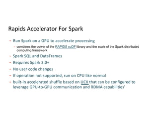 Rapids Accelerator For Spark
• Run Spark on a GPU to accelerate processing
• combines the power of the RAPIDS cuDF library and the scale of the Spark distributed
computing framework
• Spark SQL and DataFrames
• Requires Spark 3.0+
• No user code changes
• If operation not supported, run on CPU like normal
• built-in accelerated shuffle based on UCX that can be configured to
leverage GPU-to-GPU communication and RDMA capabilities’
 