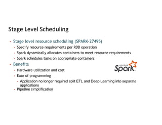 Stage Level Scheduling
• Stage level resource scheduling (SPARK-27495)
• Specify resource requirements per RDD operation
• Spark dynamically allocates containers to meet resource requirements
• Spark schedules tasks on appropriate containers
• Benefits
• Hardware utilization and cost
• Ease of programming
• Application no longer required split ETL and Deep Learning into separate
applications
• Pipeline simplification
 