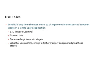 Use Cases
• Beneficial any time the user wants to change container resources between
stages in a single Spark application
• ETL to Deep Learning
• Skewed data
• Data size large in certain stages
• Jobs that use caching, switch to higher memory containers during those
stages
 